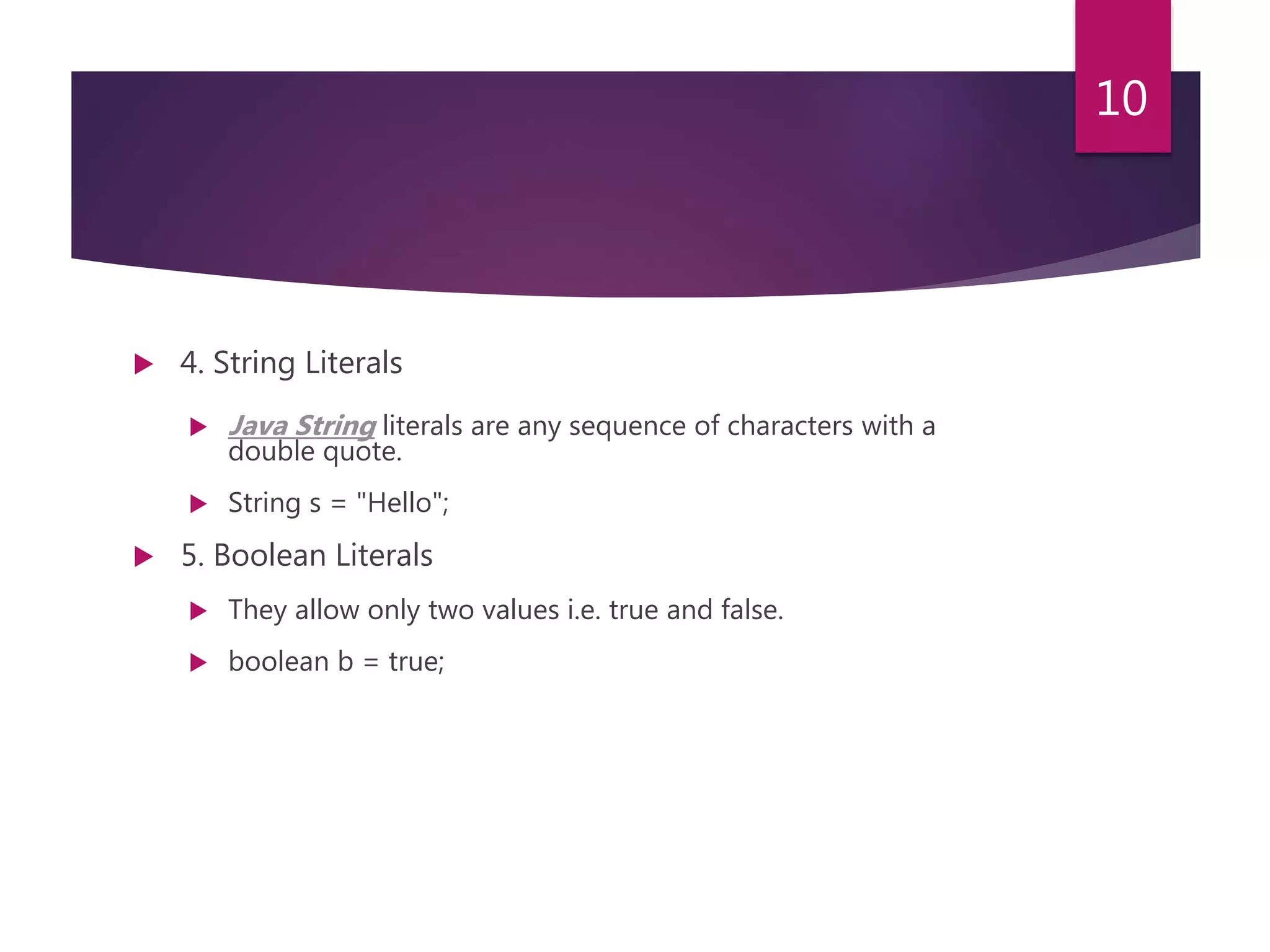  4. String Literals  Java String literals are any sequence of characters with a double quote.  String s = "Hello";  5. Boolean Literals  They allow only two values i.e. true and false.  boolean b = true; 10 