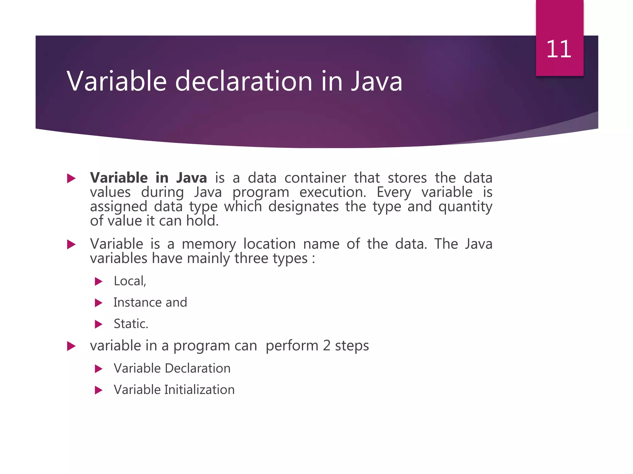 Variable declaration in Java  Variable in Java is a data container that stores the data values during Java program execution. Every variable is assigned data type which designates the type and quantity of value it can hold.  Variable is a memory location name of the data. The Java variables have mainly three types :  Local,  Instance and  Static.  variable in a program can perform 2 steps  Variable Declaration  Variable Initialization 11 