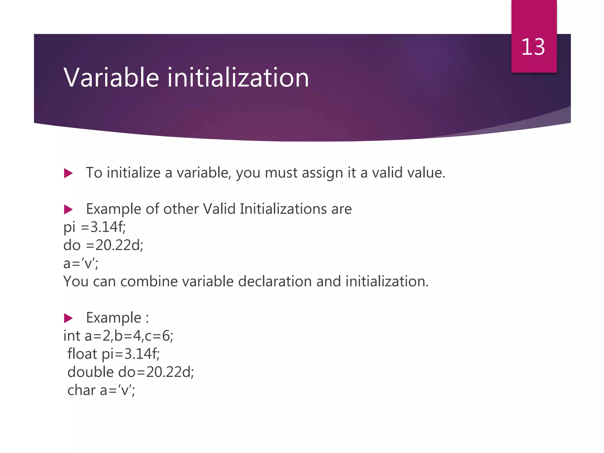 Variable initialization  To initialize a variable, you must assign it a valid value.  Example of other Valid Initializations are pi =3.14f; do =20.22d; a=’v’; You can combine variable declaration and initialization.  Example : int a=2,b=4,c=6; float pi=3.14f; double do=20.22d; char a=’v’; 13 
