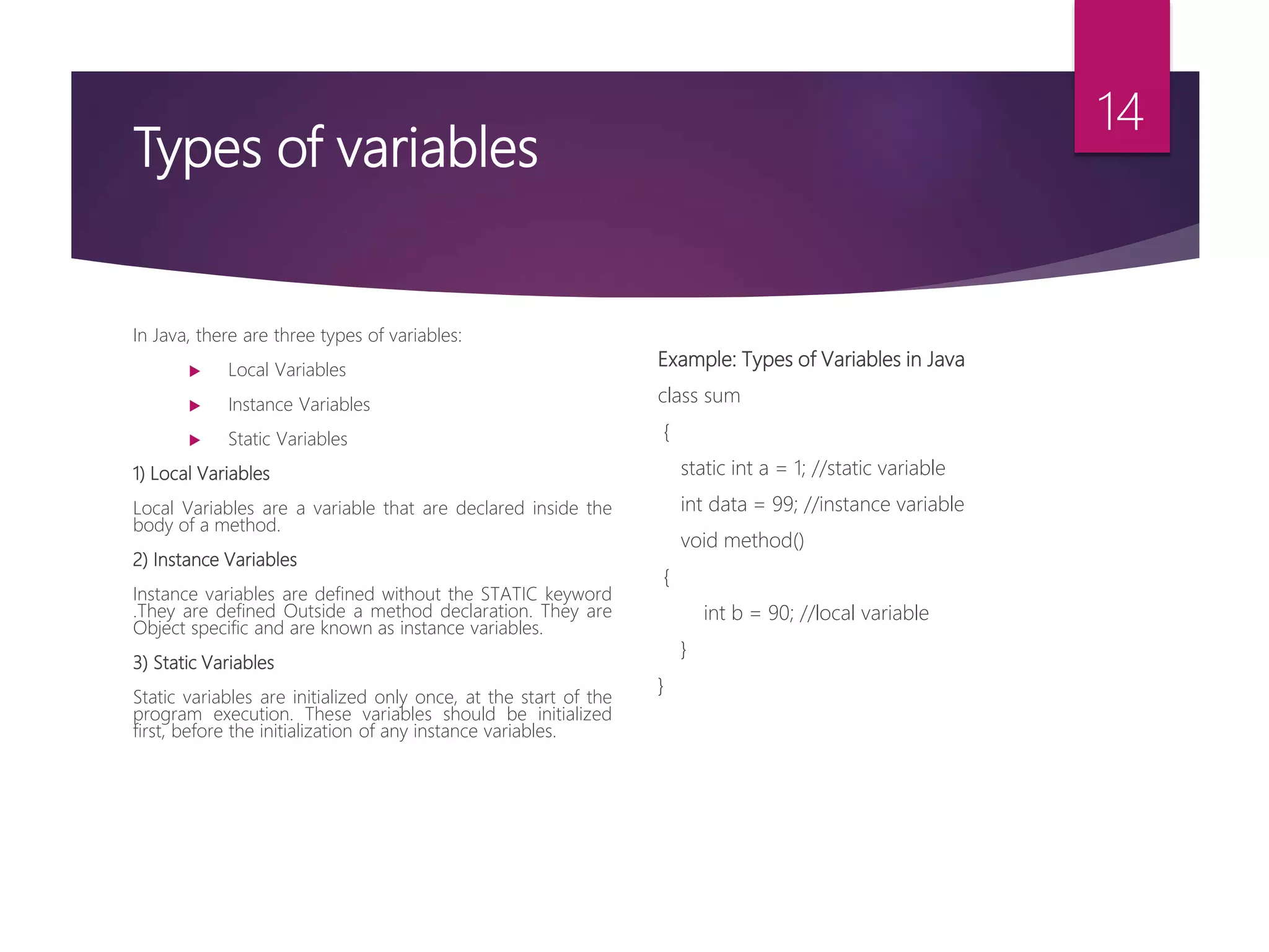 Types of variables In Java, there are three types of variables:  Local Variables  Instance Variables  Static Variables 1) Local Variables Local Variables are a variable that are declared inside the body of a method. 2) Instance Variables Instance variables are defined without the STATIC keyword .They are defined Outside a method declaration. They are Object specific and are known as instance variables. 3) Static Variables Static variables are initialized only once, at the start of the program execution. These variables should be initialized first, before the initialization of any instance variables. Example: Types of Variables in Java class sum { static int a = 1; //static variable int data = 99; //instance variable void method() { int b = 90; //local variable } } 14 