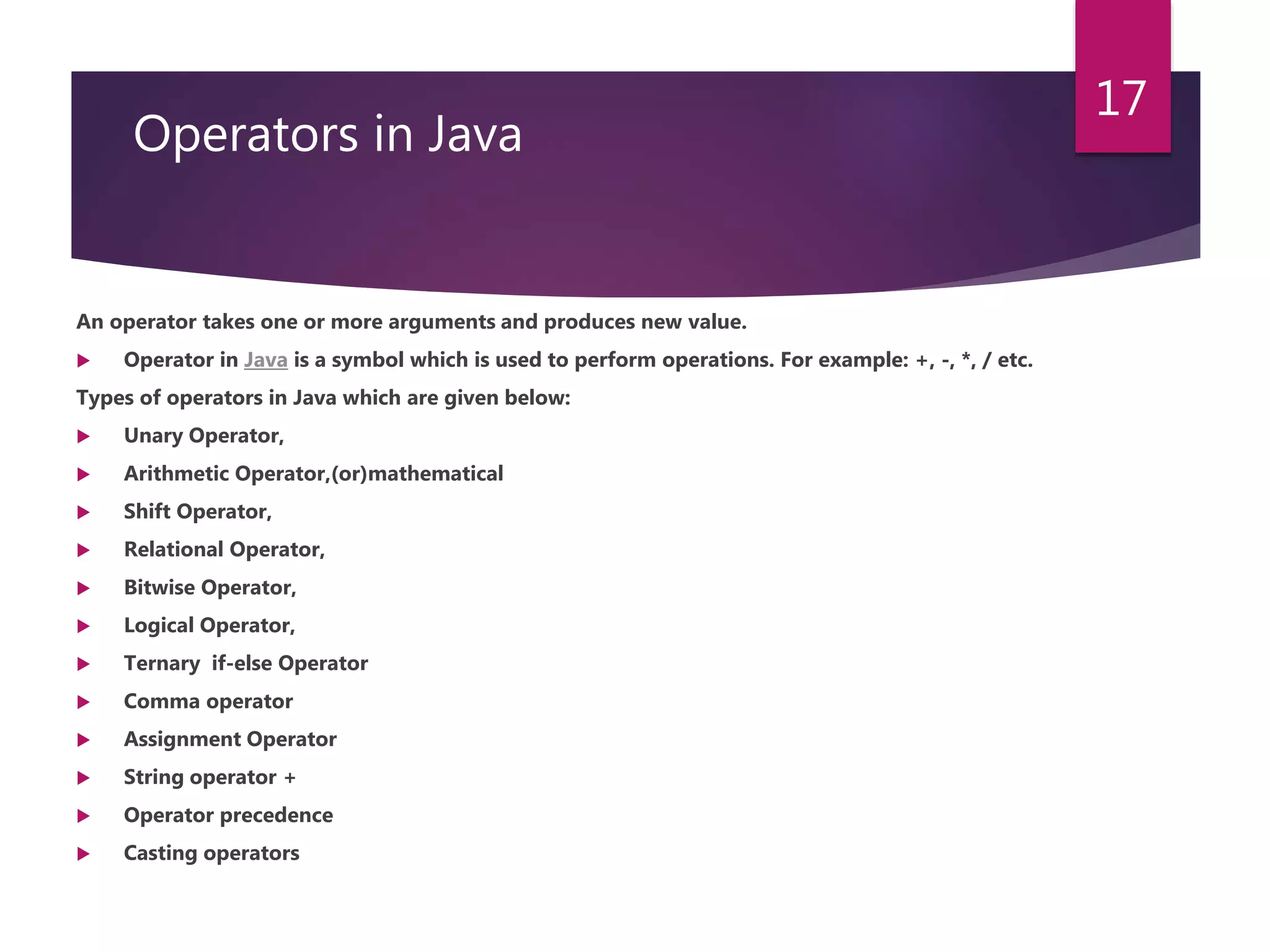 Operators in Java An operator takes one or more arguments and produces new value.  Operator in Java is a symbol which is used to perform operations. For example: +, -, *, / etc. Types of operators in Java which are given below:  Unary Operator,  Arithmetic Operator,(or)mathematical  Shift Operator,  Relational Operator,  Bitwise Operator,  Logical Operator,  Ternary if-else Operator  Comma operator  Assignment Operator  String operator +  Operator precedence  Casting operators 17 