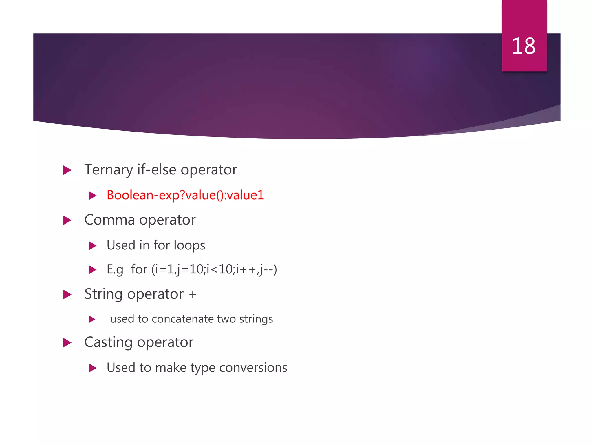  Ternary if-else operator  Boolean-exp?value():value1  Comma operator  Used in for loops  E.g for (i=1,j=10;i<10;i++,j--)  String operator +  used to concatenate two strings  Casting operator  Used to make type conversions 18 