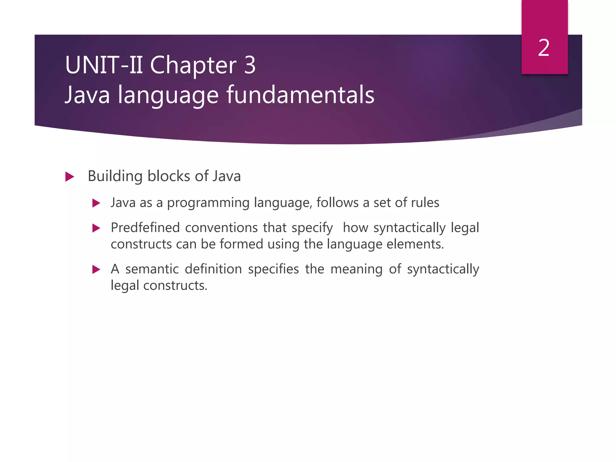 UNIT-II Chapter 3 Java language fundamentals  Building blocks of Java  Java as a programming language, follows a set of rules  Predfefined conventions that specify how syntactically legal constructs can be formed using the language elements.  A semantic definition specifies the meaning of syntactically legal constructs. 2 