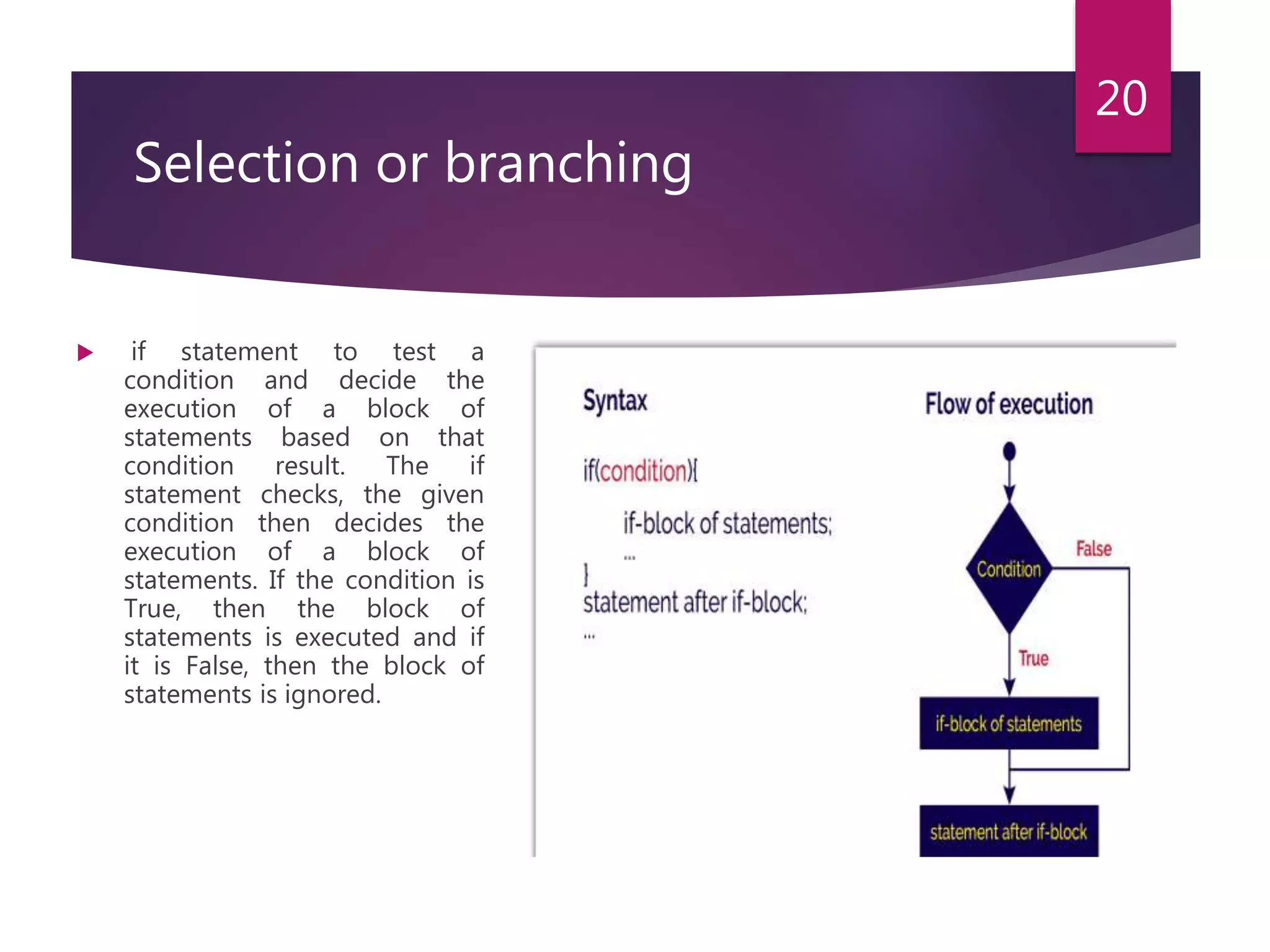 Selection or branching  if statement to test a condition and decide the execution of a block of statements based on that condition result. The if statement checks, the given condition then decides the execution of a block of statements. If the condition is True, then the block of statements is executed and if it is False, then the block of statements is ignored. 20 