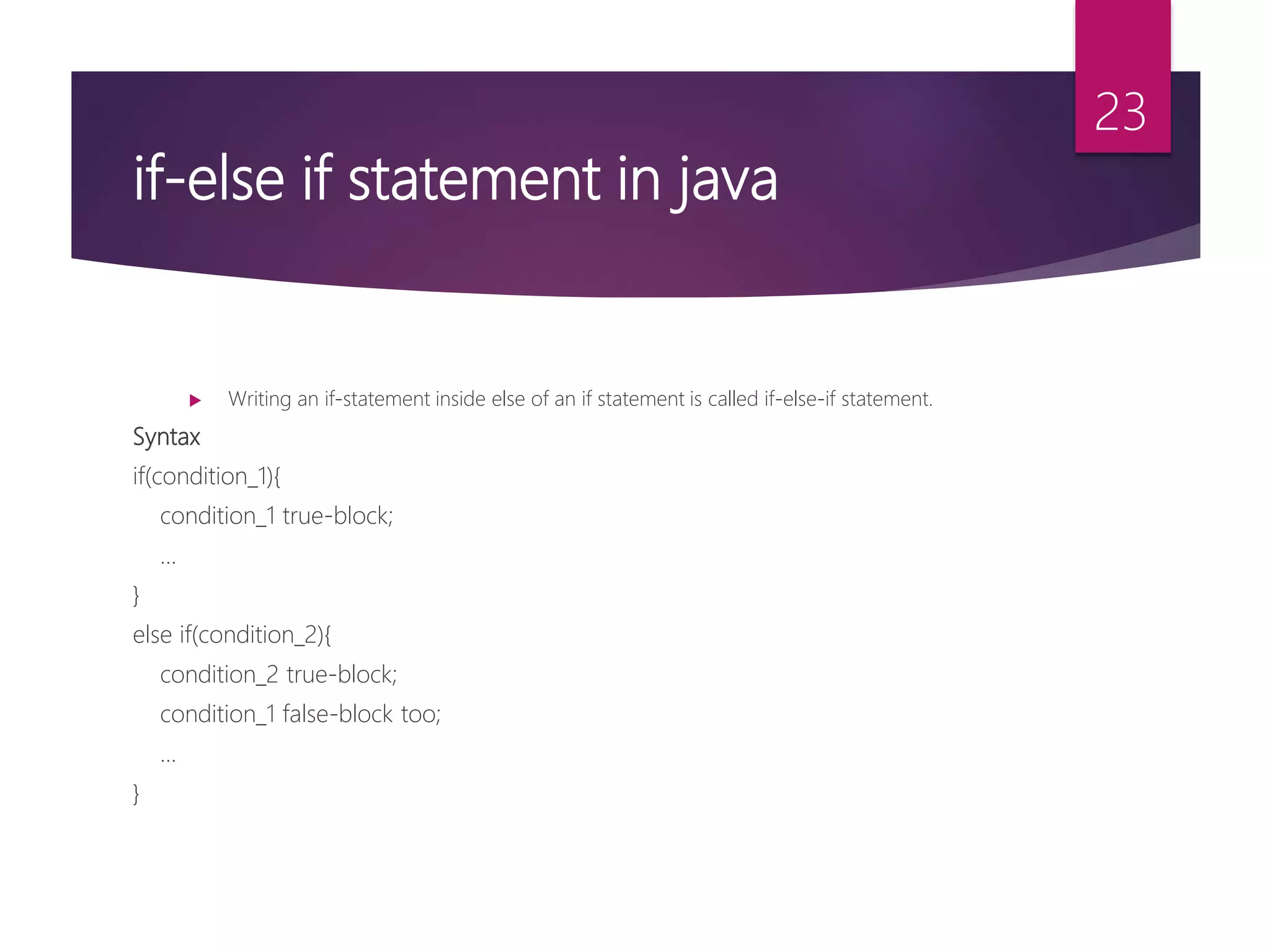 if-else if statement in java  Writing an if-statement inside else of an if statement is called if-else-if statement. Syntax if(condition_1){ condition_1 true-block; ... } else if(condition_2){ condition_2 true-block; condition_1 false-block too; ... } 23 