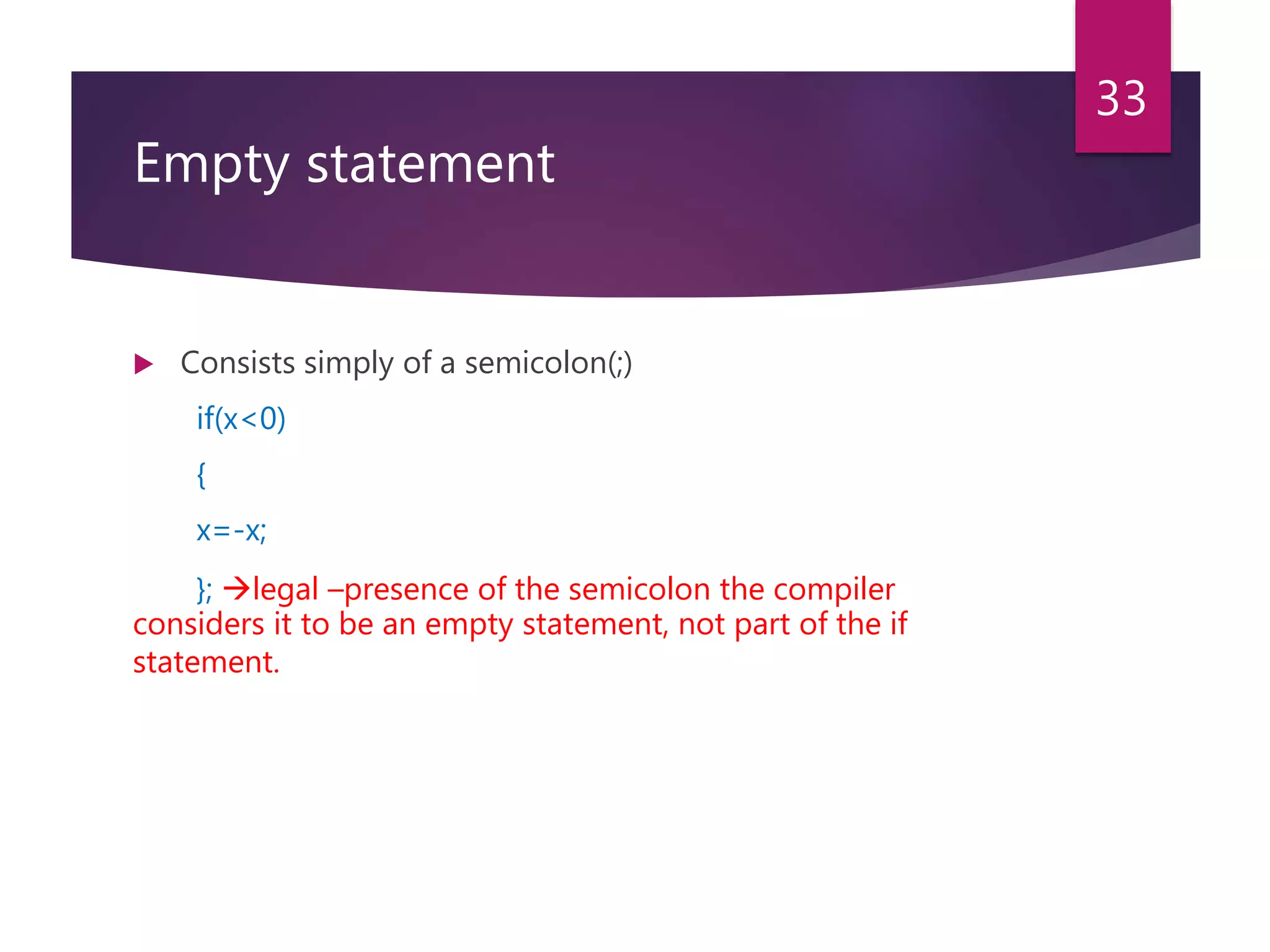 Empty statement  Consists simply of a semicolon(;) if(x<0) { x=-x; }; legal –presence of the semicolon the compiler considers it to be an empty statement, not part of the if statement. 33 