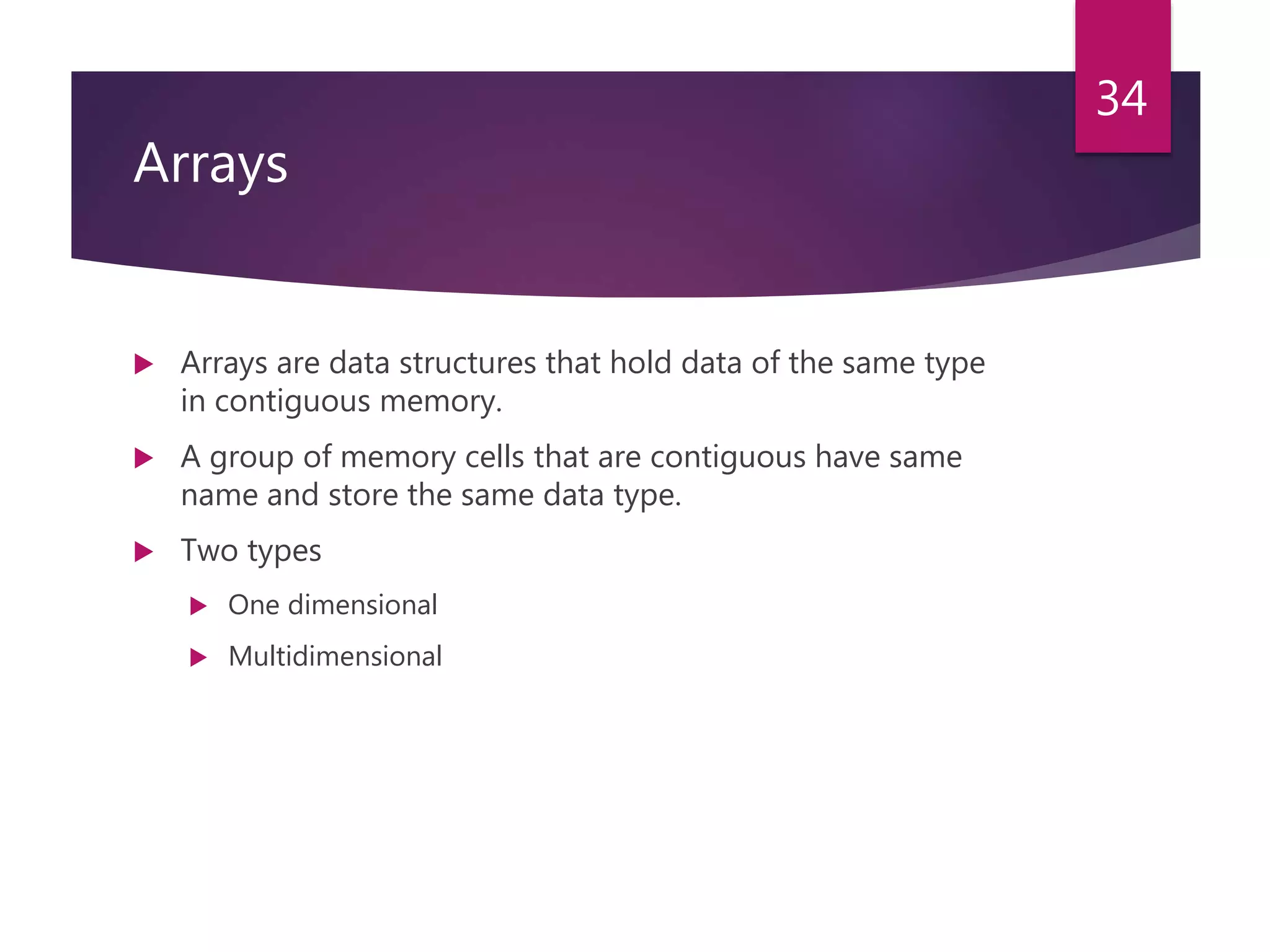 Arrays  Arrays are data structures that hold data of the same type in contiguous memory.  A group of memory cells that are contiguous have same name and store the same data type.  Two types  One dimensional  Multidimensional 34 