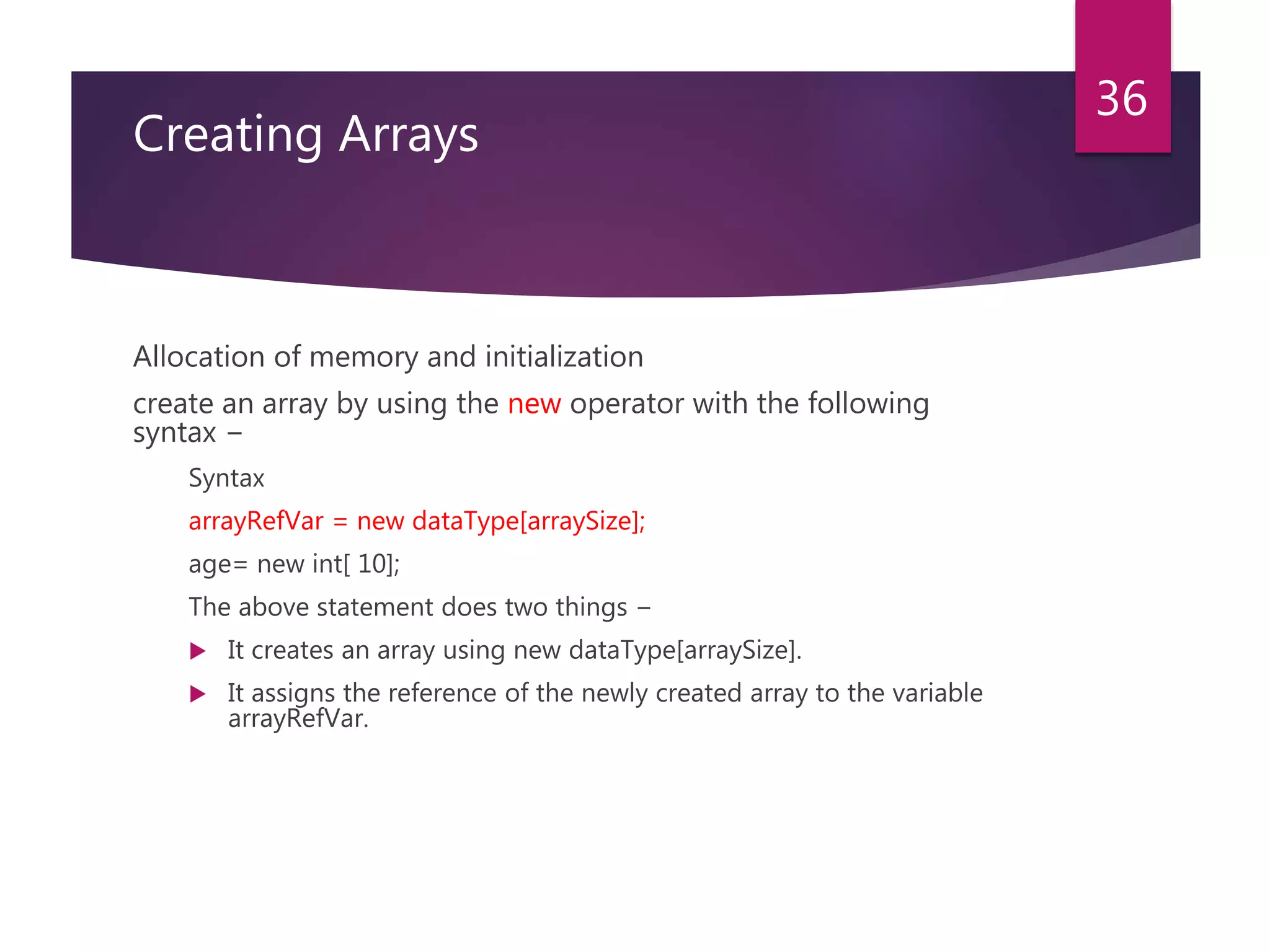 Creating Arrays Allocation of memory and initialization create an array by using the new operator with the following syntax − Syntax arrayRefVar = new dataType[arraySize]; age= new int[ 10]; The above statement does two things −  It creates an array using new dataType[arraySize].  It assigns the reference of the newly created array to the variable arrayRefVar. 36 