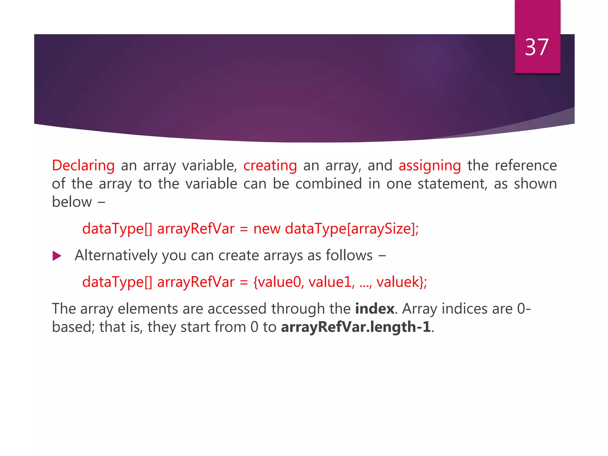 Declaring an array variable, creating an array, and assigning the reference of the array to the variable can be combined in one statement, as shown below − dataType[] arrayRefVar = new dataType[arraySize];  Alternatively you can create arrays as follows − dataType[] arrayRefVar = {value0, value1, ..., valuek}; The array elements are accessed through the index. Array indices are 0- based; that is, they start from 0 to arrayRefVar.length-1. 37 