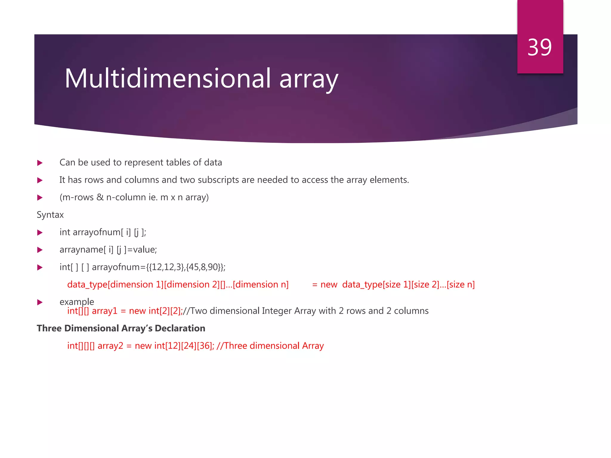 Multidimensional array  Can be used to represent tables of data  It has rows and columns and two subscripts are needed to access the array elements.  (m-rows & n-column ie. m x n array) Syntax  int arrayofnum[ i] [j ];  arrayname[ i] [j ]=value;  int[ ] [ ] arrayofnum={{12,12,3},{45,8,90}}; data_type[dimension 1][dimension 2][]…[dimension n] = new data_type[size 1][size 2]…[size n]  example int[][] array1 = new int[2][2];//Two dimensional Integer Array with 2 rows and 2 columns Three Dimensional Array’s Declaration int[][][] array2 = new int[12][24][36]; //Three dimensional Array 39 