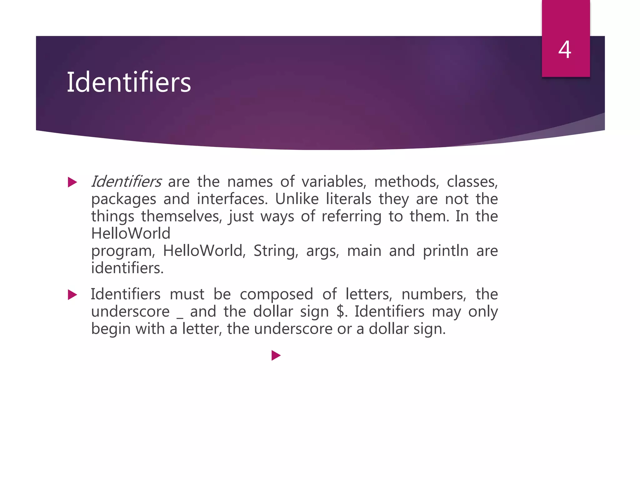 Identifiers  Identifiers are the names of variables, methods, classes, packages and interfaces. Unlike literals they are not the things themselves, just ways of referring to them. In the HelloWorld program, HelloWorld, String, args, main and println are identifiers.  Identifiers must be composed of letters, numbers, the underscore _ and the dollar sign $. Identifiers may only begin with a letter, the underscore or a dollar sign.  4 