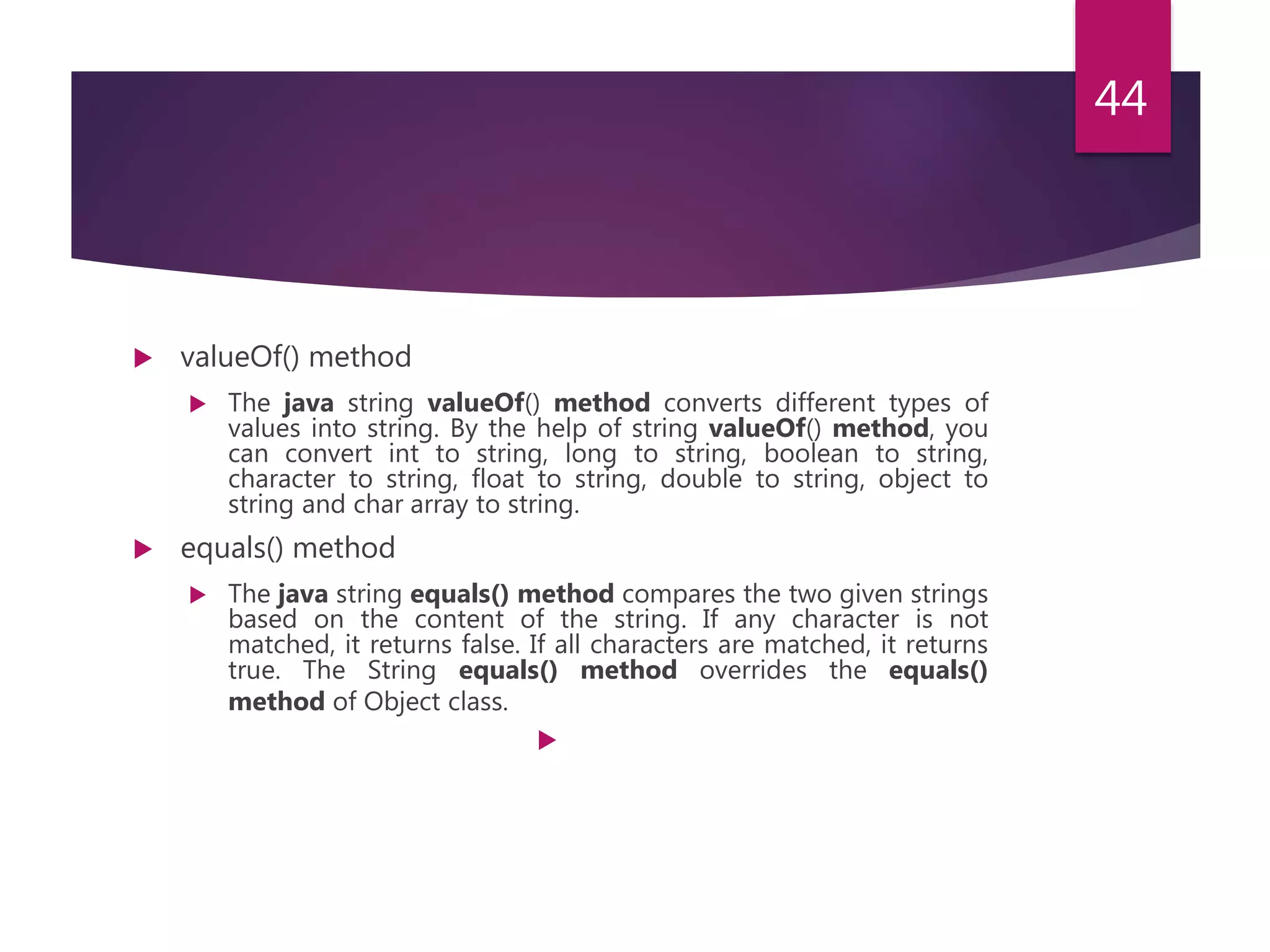  valueOf() method  The java string valueOf() method converts different types of values into string. By the help of string valueOf() method, you can convert int to string, long to string, boolean to string, character to string, float to string, double to string, object to string and char array to string.  equals() method  The java string equals() method compares the two given strings based on the content of the string. If any character is not matched, it returns false. If all characters are matched, it returns true. The String equals() method overrides the equals() method of Object class.  44 