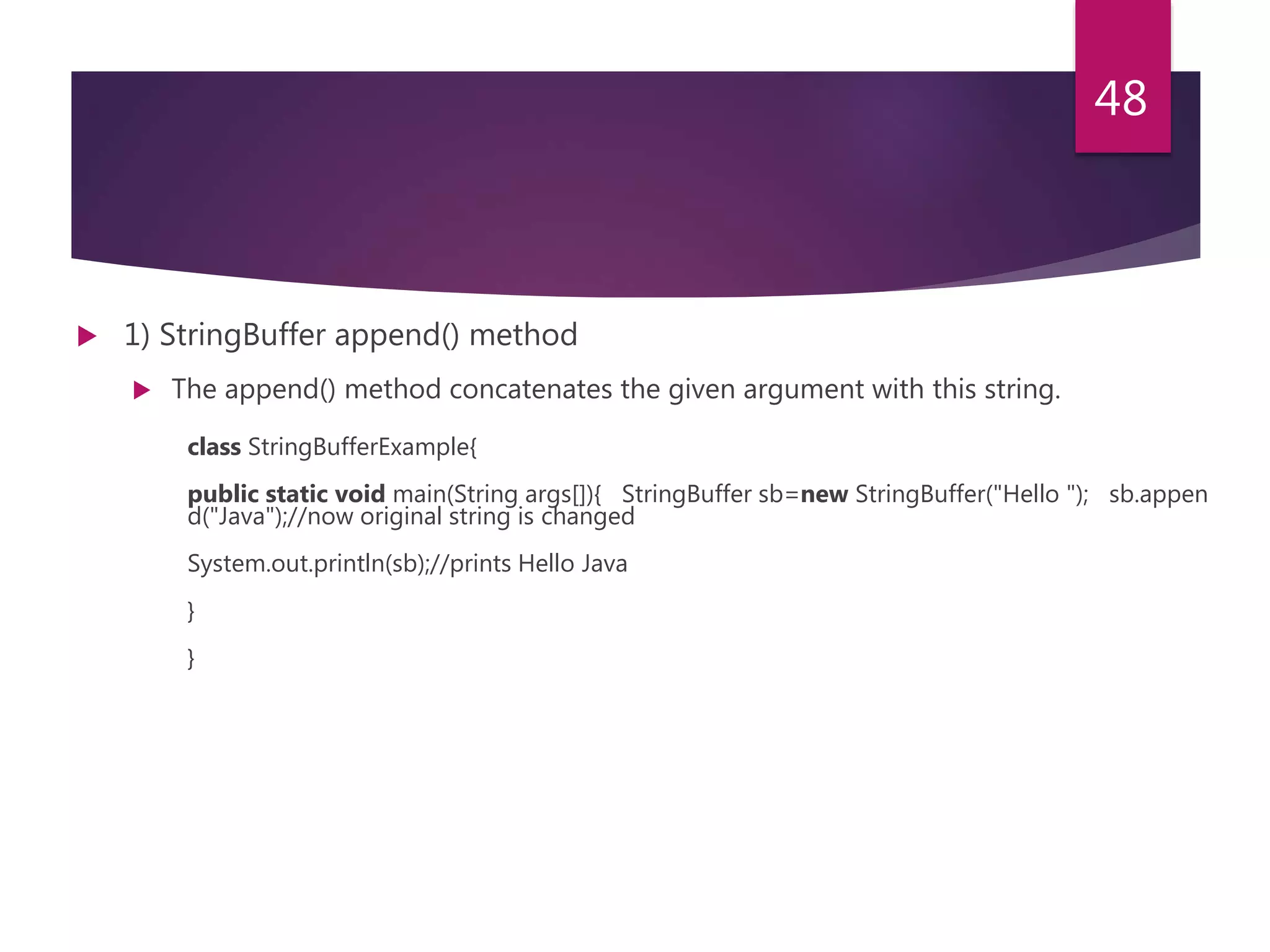  1) StringBuffer append() method  The append() method concatenates the given argument with this string. class StringBufferExample{ public static void main(String args[]){ StringBuffer sb=new StringBuffer("Hello "); sb.appen d("Java");//now original string is changed System.out.println(sb);//prints Hello Java } } 48 