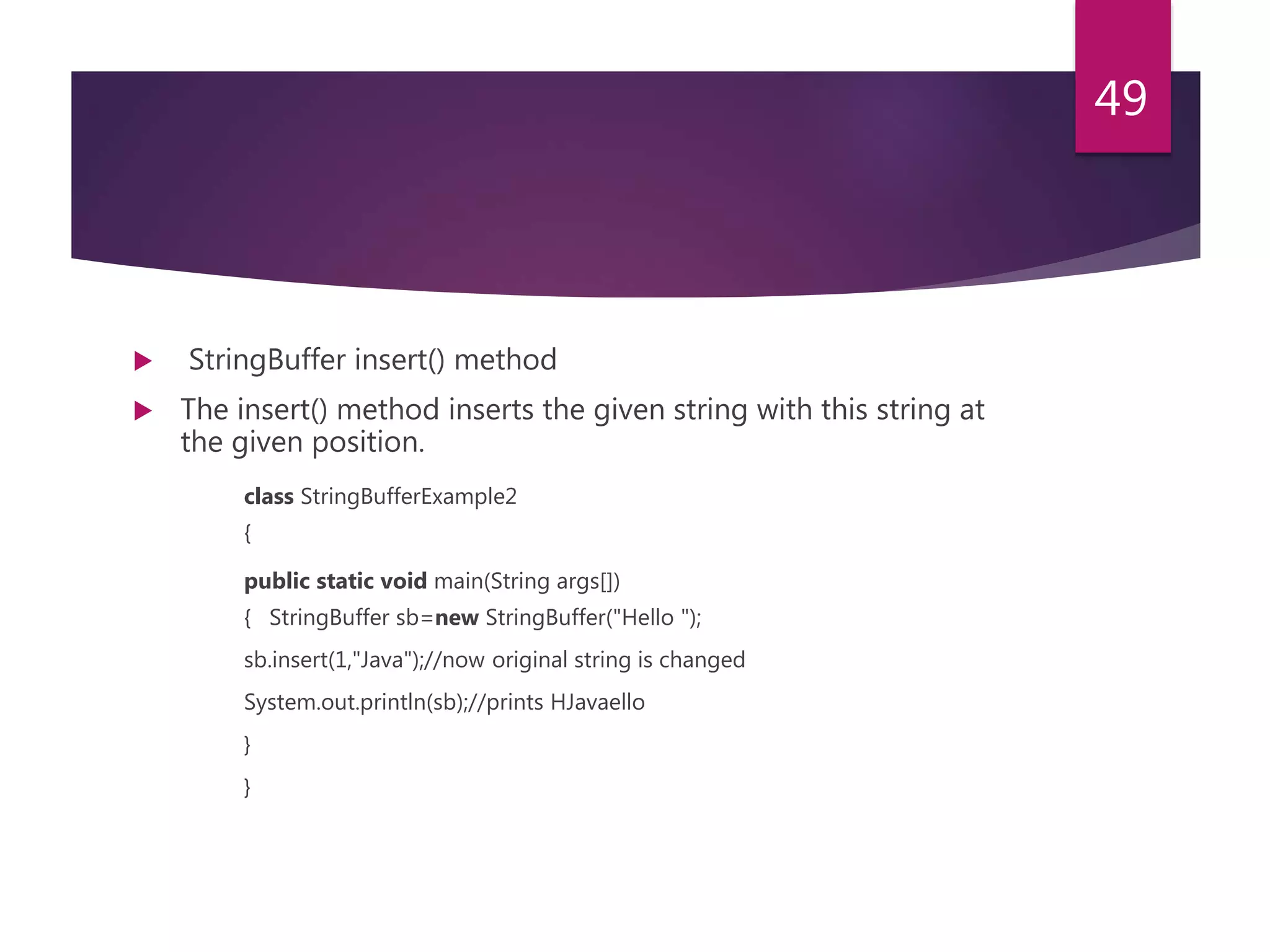  StringBuffer insert() method  The insert() method inserts the given string with this string at the given position. class StringBufferExample2 { public static void main(String args[]) { StringBuffer sb=new StringBuffer("Hello "); sb.insert(1,"Java");//now original string is changed System.out.println(sb);//prints HJavaello } } 49 