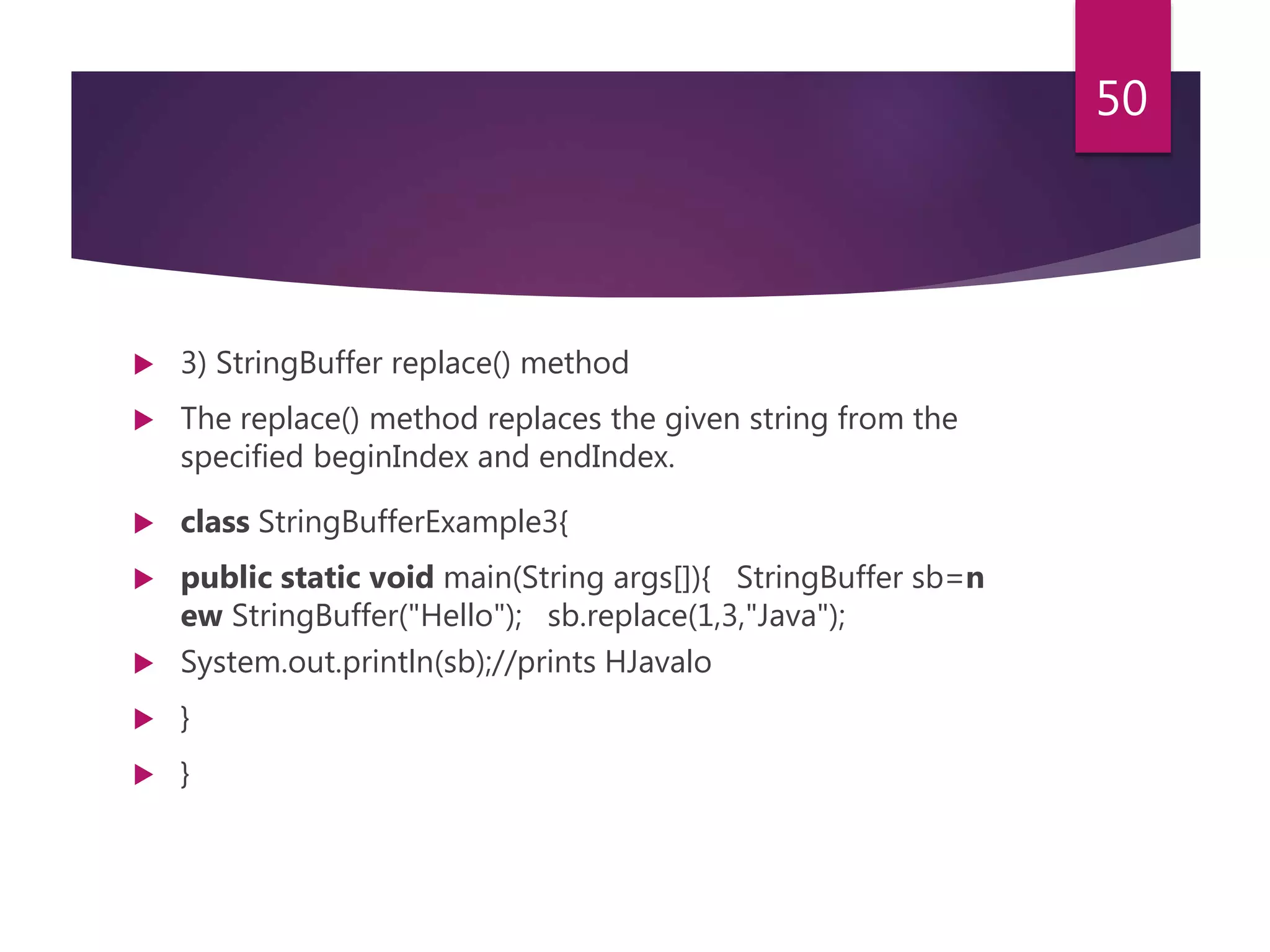  3) StringBuffer replace() method  The replace() method replaces the given string from the specified beginIndex and endIndex.  class StringBufferExample3{  public static void main(String args[]){ StringBuffer sb=n ew StringBuffer("Hello"); sb.replace(1,3,"Java");  System.out.println(sb);//prints HJavalo  }  } 50 