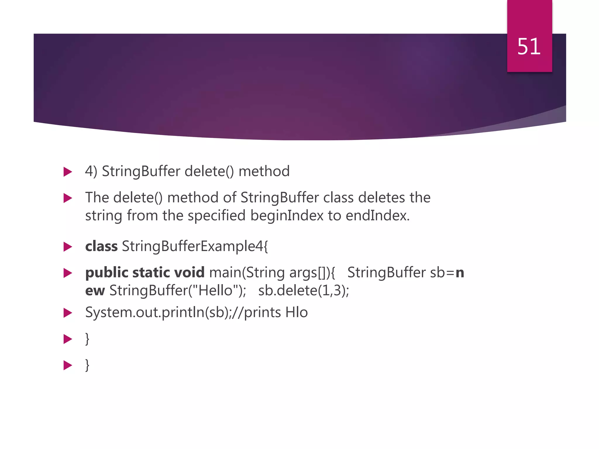  4) StringBuffer delete() method  The delete() method of StringBuffer class deletes the string from the specified beginIndex to endIndex.  class StringBufferExample4{  public static void main(String args[]){ StringBuffer sb=n ew StringBuffer("Hello"); sb.delete(1,3);  System.out.println(sb);//prints Hlo  }  } 51 