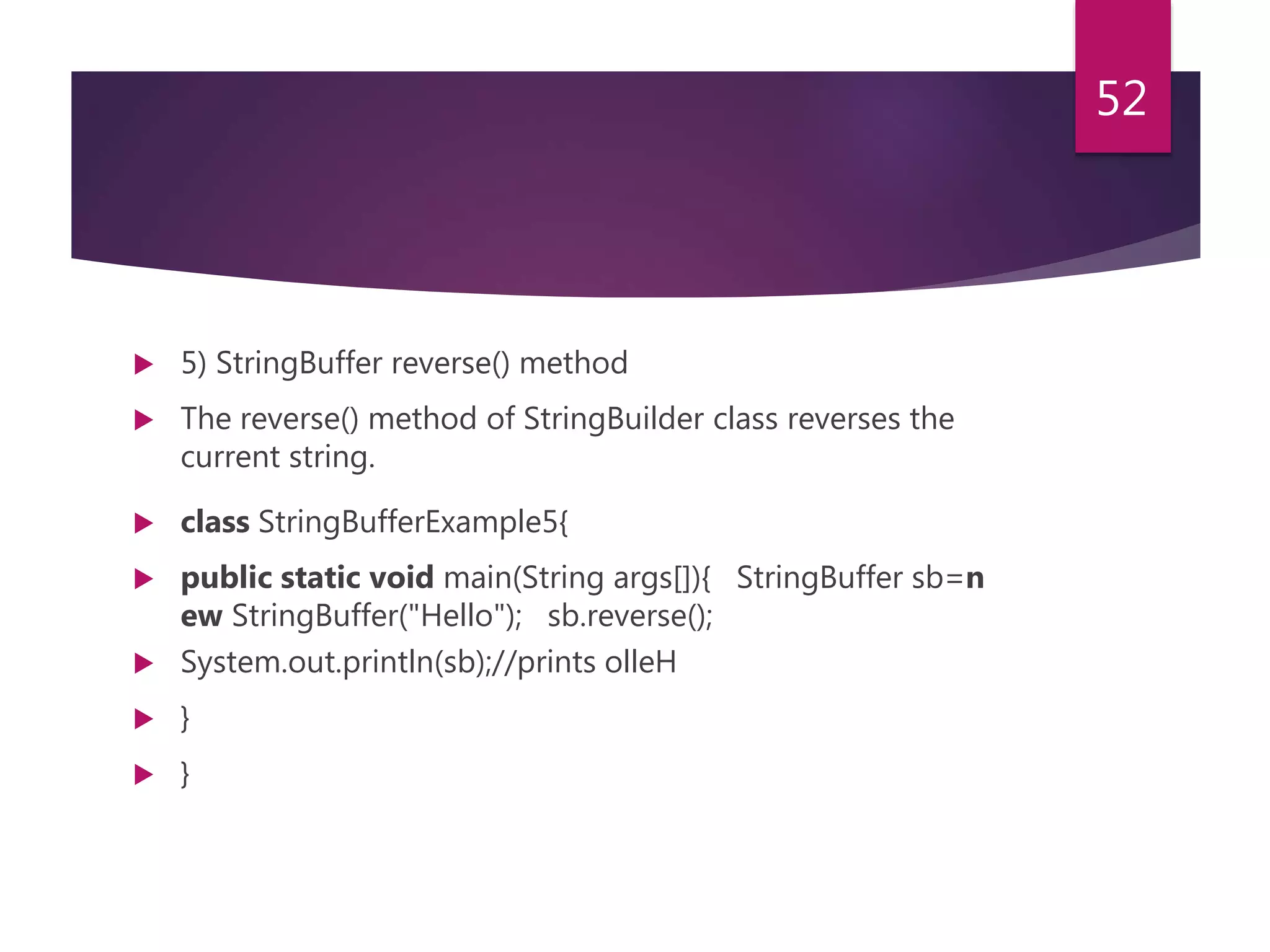  5) StringBuffer reverse() method  The reverse() method of StringBuilder class reverses the current string.  class StringBufferExample5{  public static void main(String args[]){ StringBuffer sb=n ew StringBuffer("Hello"); sb.reverse();  System.out.println(sb);//prints olleH  }  } 52 