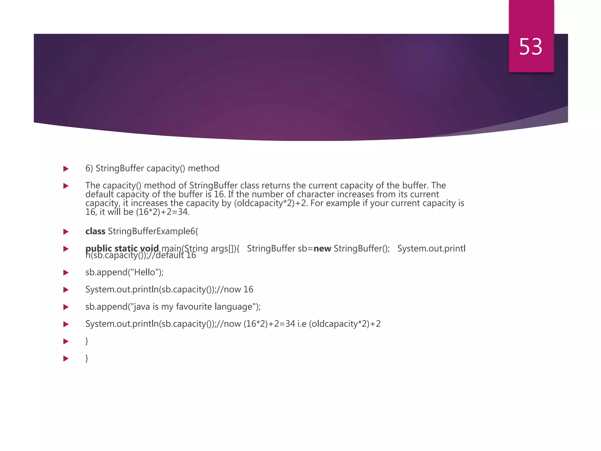  6) StringBuffer capacity() method  The capacity() method of StringBuffer class returns the current capacity of the buffer. The default capacity of the buffer is 16. If the number of character increases from its current capacity, it increases the capacity by (oldcapacity*2)+2. For example if your current capacity is 16, it will be (16*2)+2=34.  class StringBufferExample6{  public static void main(String args[]){ StringBuffer sb=new StringBuffer(); System.out.printl n(sb.capacity());//default 16  sb.append("Hello");  System.out.println(sb.capacity());//now 16  sb.append("java is my favourite language");  System.out.println(sb.capacity());//now (16*2)+2=34 i.e (oldcapacity*2)+2  }  } 53 