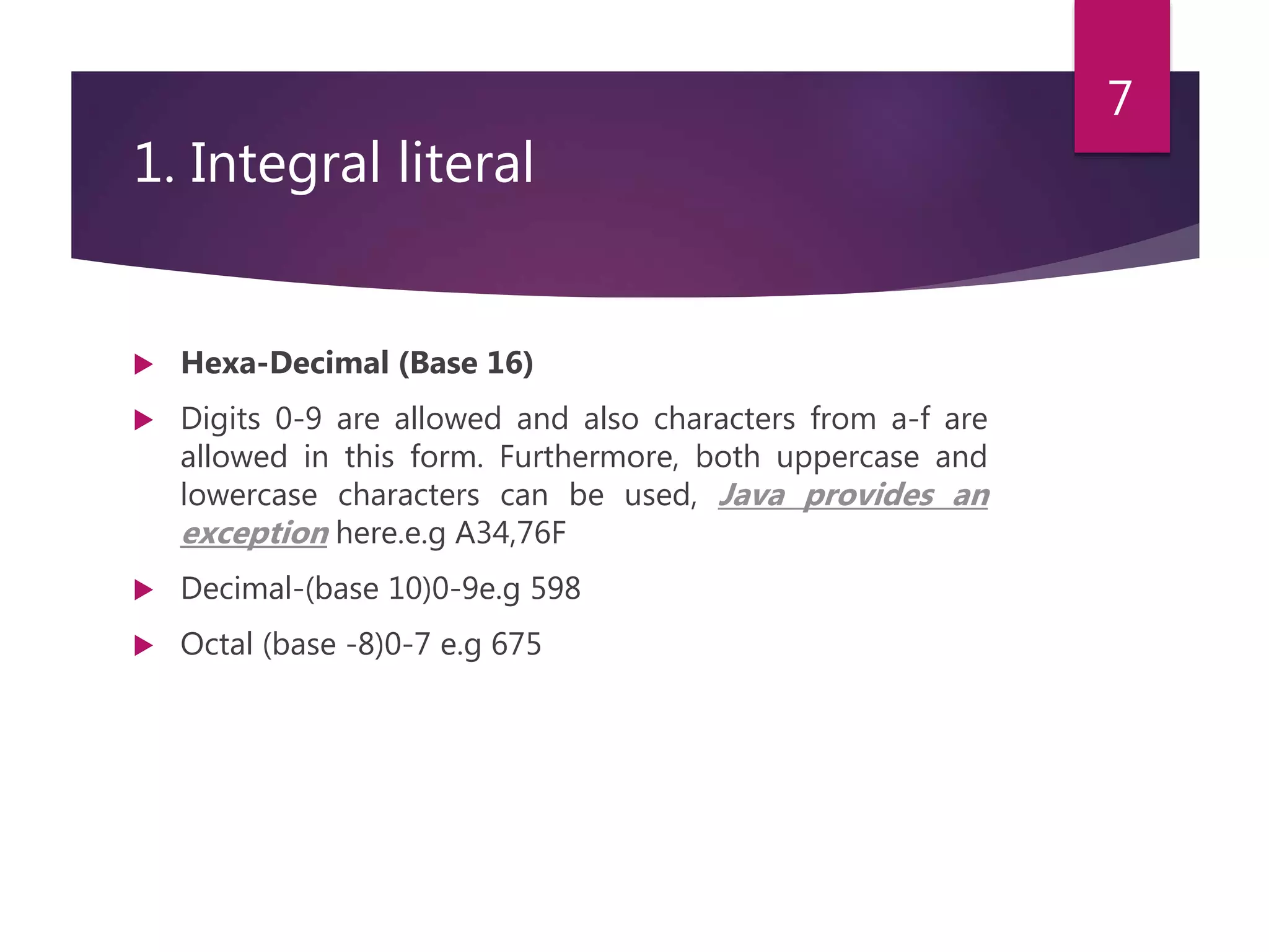 1. Integral literal  Hexa-Decimal (Base 16)  Digits 0-9 are allowed and also characters from a-f are allowed in this form. Furthermore, both uppercase and lowercase characters can be used, Java provides an exception here.e.g A34,76F  Decimal-(base 10)0-9e.g 598  Octal (base -8)0-7 e.g 675 7 
