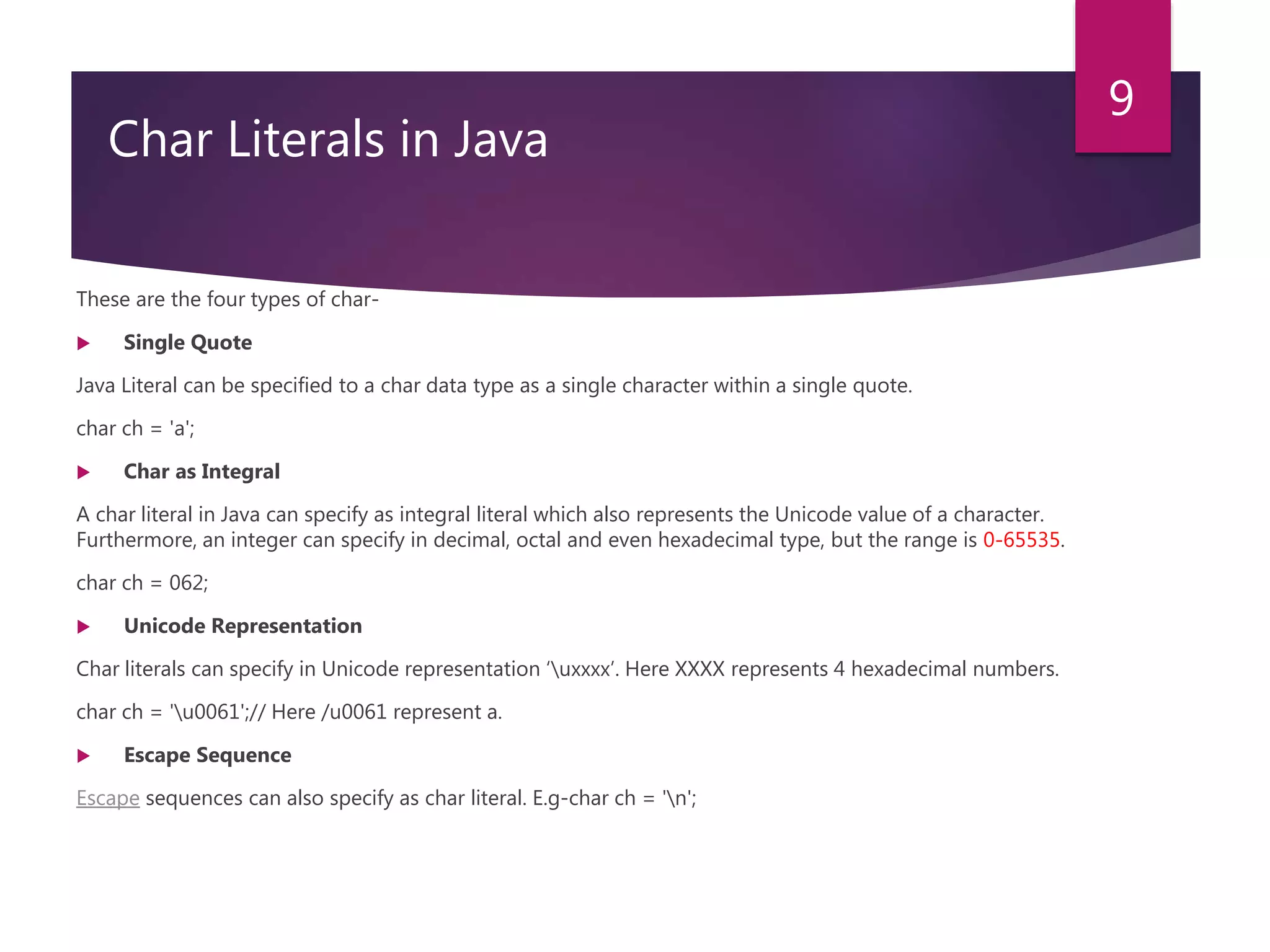 3. Char Literals in Java These are the four types of char-  Single Quote Java Literal can be specified to a char data type as a single character within a single quote. char ch = 'a';  Char as Integral A char literal in Java can specify as integral literal which also represents the Unicode value of a character. Furthermore, an integer can specify in decimal, octal and even hexadecimal type, but the range is 0-65535. char ch = 062;  Unicode Representation Char literals can specify in Unicode representation ‘uxxxx’. Here XXXX represents 4 hexadecimal numbers. char ch = 'u0061';// Here /u0061 represent a.  Escape Sequence Escape sequences can also specify as char literal. E.g-char ch = 'n'; 9 