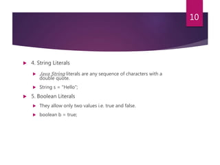  4. String Literals
 Java String literals are any sequence of characters with a
double quote.
 String s = "Hello";
 5. Boolean Literals
 They allow only two values i.e. true and false.
 boolean b = true;
10
 