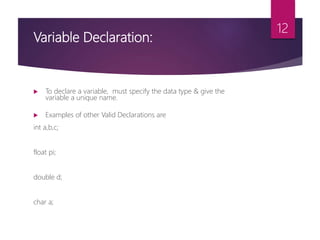 Variable Declaration:
 To declare a variable, must specify the data type & give the
variable a unique name.
 Examples of other Valid Declarations are
int a,b,c;
float pi;
double d;
char a;
12
 
