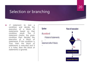 Selection or branching
 if statement to test a
condition and decide the
execution of a block of
statements based on that
condition result. The if
statement checks, the given
condition then decides the
execution of a block of
statements. If the condition is
True, then the block of
statements is executed and if
it is False, then the block of
statements is ignored.
20
 