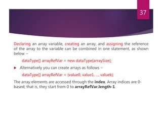 Declaring an array variable, creating an array, and assigning the reference
of the array to the variable can be combined in one statement, as shown
below −
dataType[] arrayRefVar = new dataType[arraySize];
 Alternatively you can create arrays as follows −
dataType[] arrayRefVar = {value0, value1, ..., valuek};
The array elements are accessed through the index. Array indices are 0-
based; that is, they start from 0 to arrayRefVar.length-1.
37
 