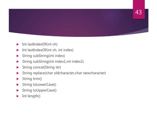  Int lastIndexOf(int ch)
 Int lastIndexOf(int ch, int index)
 String subString(int index)
 String subString(int index1,int index2)
 String concat(String str)
 String replace(char oldcharacter,char newcharacter)
 String trim()
 String toLowerCase()
 String toUpperCase()
 Int length()
43
 