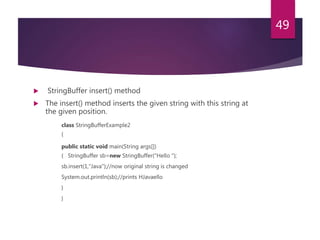  StringBuffer insert() method
 The insert() method inserts the given string with this string at
the given position.
class StringBufferExample2
{
public static void main(String args[])
{ StringBuffer sb=new StringBuffer("Hello ");
sb.insert(1,"Java");//now original string is changed
System.out.println(sb);//prints HJavaello
}
}
49
 