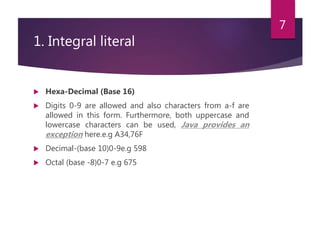 1. Integral literal
 Hexa-Decimal (Base 16)
 Digits 0-9 are allowed and also characters from a-f are
allowed in this form. Furthermore, both uppercase and
lowercase characters can be used, Java provides an
exception here.e.g A34,76F
 Decimal-(base 10)0-9e.g 598
 Octal (base -8)0-7 e.g 675
7
 