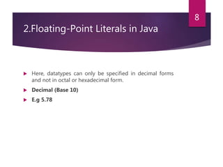 2.Floating-Point Literals in Java
 Here, datatypes can only be specified in decimal forms
and not in octal or hexadecimal form.
 Decimal (Base 10)
 E.g 5.78
8
 