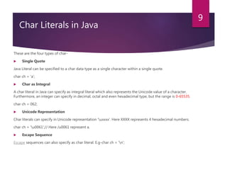 3.
Char Literals in Java
These are the four types of char-
 Single Quote
Java Literal can be specified to a char data type as a single character within a single quote.
char ch = 'a';
 Char as Integral
A char literal in Java can specify as integral literal which also represents the Unicode value of a character.
Furthermore, an integer can specify in decimal, octal and even hexadecimal type, but the range is 0-65535.
char ch = 062;
 Unicode Representation
Char literals can specify in Unicode representation ‘uxxxx’. Here XXXX represents 4 hexadecimal numbers.
char ch = 'u0061';// Here /u0061 represent a.
 Escape Sequence
Escape sequences can also specify as char literal. E.g-char ch = 'n';
9
 