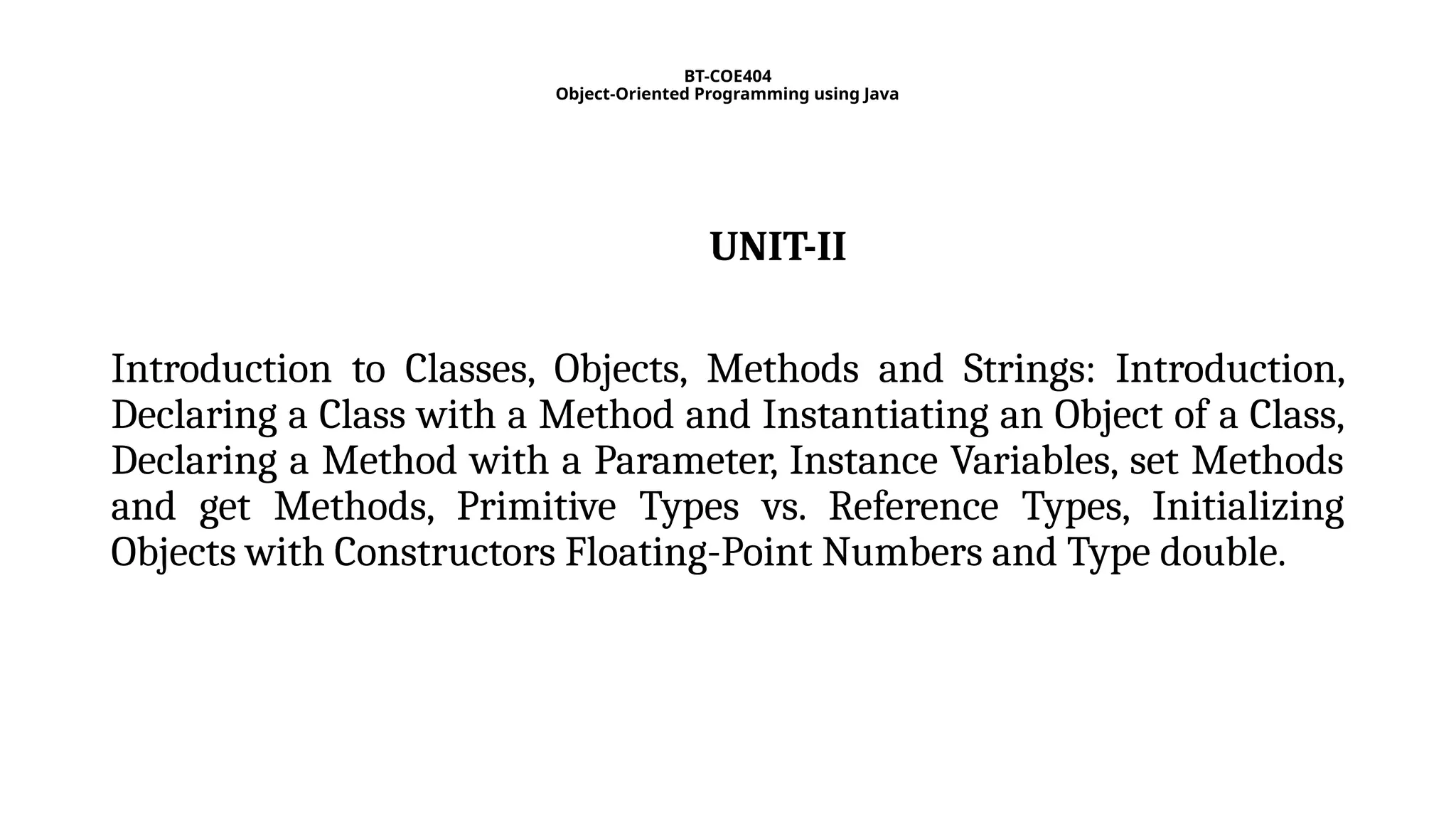 BT-COE404
Object-Oriented Programming using Java
UNIT-II
Introduction to Classes, Objects, Methods and Strings: Introduction,
Declaring a Class with a Method and Instantiating an Object of a Class,
Declaring a Method with a Parameter, Instance Variables, set Methods
and get Methods, Primitive Types vs. Reference Types, Initializing
Objects with Constructors Floating-Point Numbers and Type double.
 