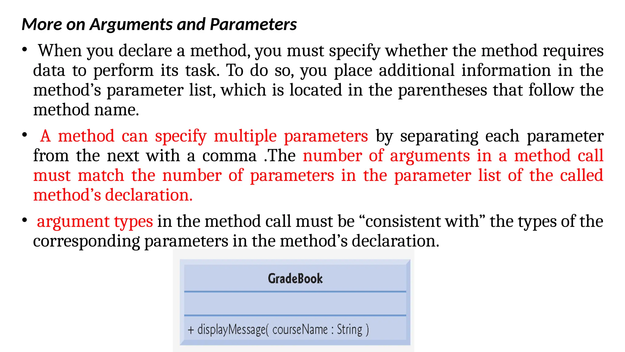 More on Arguments and Parameters
• When you declare a method, you must specify whether the method requires
data to perform its task. To do so, you place additional information in the
method’s parameter list, which is located in the parentheses that follow the
method name.
• A method can specify multiple parameters by separating each parameter
from the next with a comma .The number of arguments in a method call
must match the number of parameters in the parameter list of the called
method’s declaration.
• argument types in the method call must be “consistent with” the types of the
corresponding parameters in the method’s declaration.
 