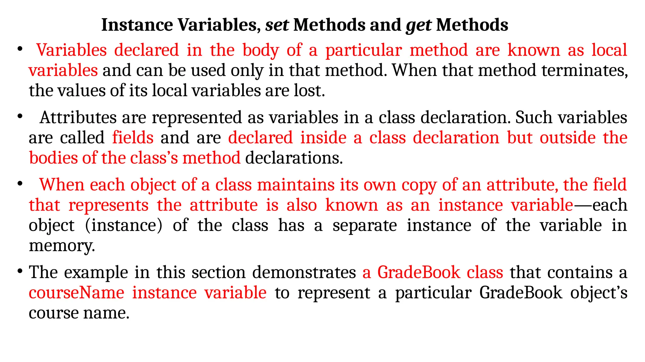 Instance Variables, set Methods and get Methods
• Variables declared in the body of a particular method are known as local
variables and can be used only in that method. When that method terminates,
the values of its local variables are lost.
• Attributes are represented as variables in a class declaration. Such variables
are called fields and are declared inside a class declaration but outside the
bodies of the class’s method declarations.
• When each object of a class maintains its own copy of an attribute, the field
that represents the attribute is also known as an instance variable—each
object (instance) of the class has a separate instance of the variable in
memory.
• The example in this section demonstrates a GradeBook class that contains a
courseName instance variable to represent a particular GradeBook object’s
course name.
 