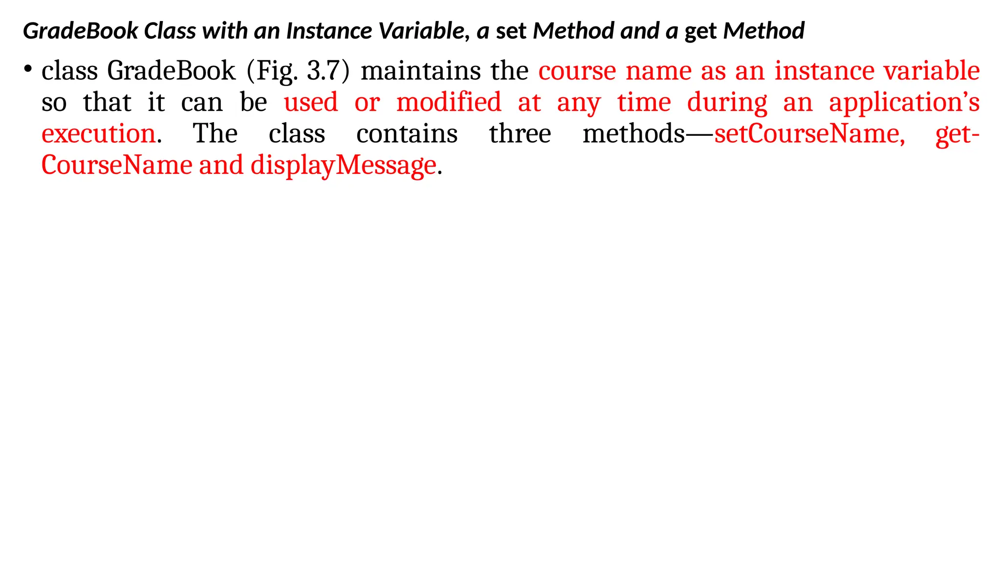 GradeBook Class with an Instance Variable, a set Method and a get Method
• class GradeBook (Fig. 3.7) maintains the course name as an instance variable
so that it can be used or modified at any time during an application’s
execution. The class contains three methods—setCourseName, get-
CourseName and displayMessage.
 