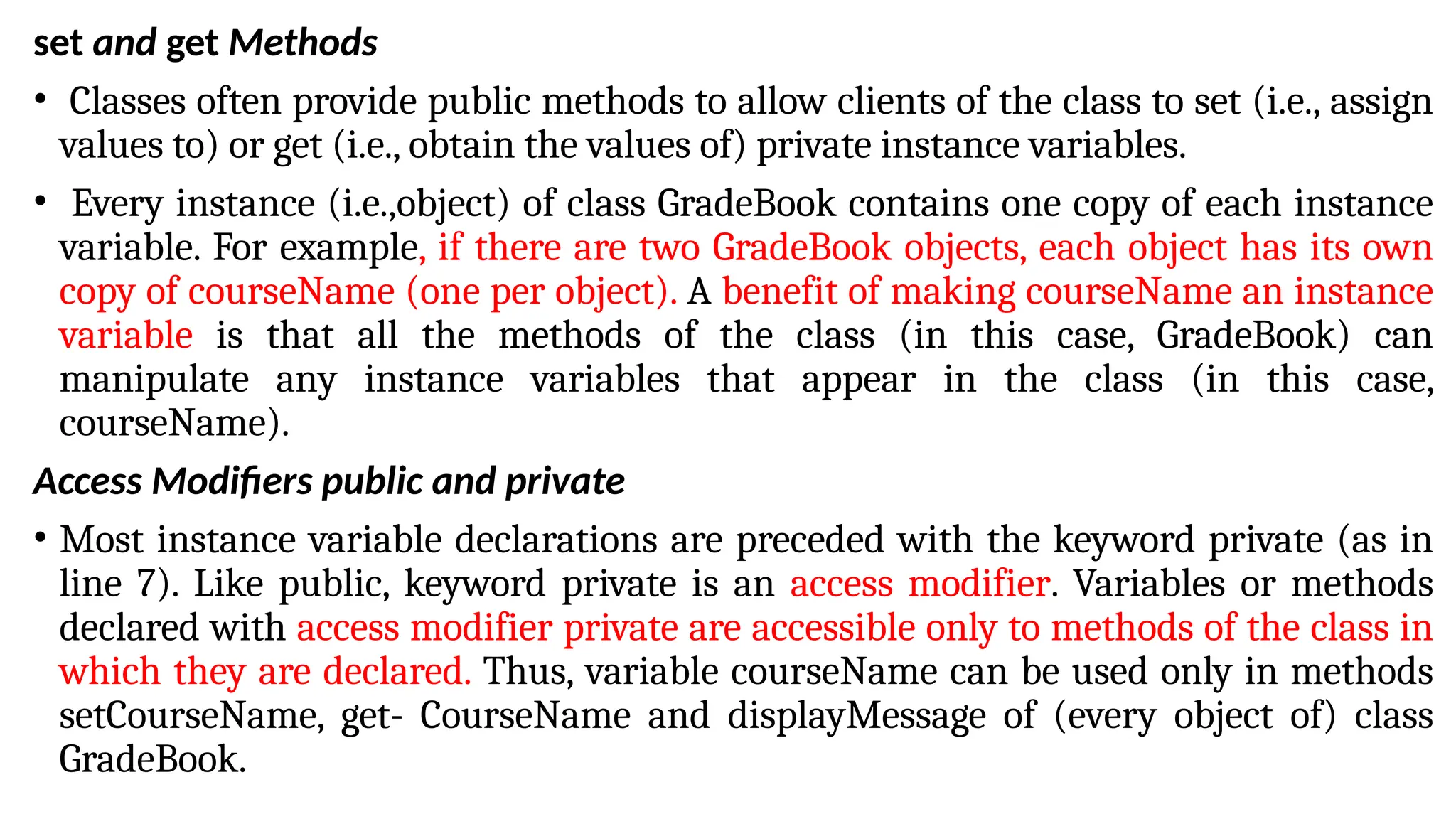 set and get Methods
• Classes often provide public methods to allow clients of the class to set (i.e., assign
values to) or get (i.e., obtain the values of) private instance variables.
• Every instance (i.e.,object) of class GradeBook contains one copy of each instance
variable. For example, if there are two GradeBook objects, each object has its own
copy of courseName (one per object). A benefit of making courseName an instance
variable is that all the methods of the class (in this case, GradeBook) can
manipulate any instance variables that appear in the class (in this case,
courseName).
Access Modifiers public and private
• Most instance variable declarations are preceded with the keyword private (as in
line 7). Like public, keyword private is an access modifier. Variables or methods
declared with access modifier private are accessible only to methods of the class in
which they are declared. Thus, variable courseName can be used only in methods
setCourseName, get- CourseName and displayMessage of (every object of) class
GradeBook.
 