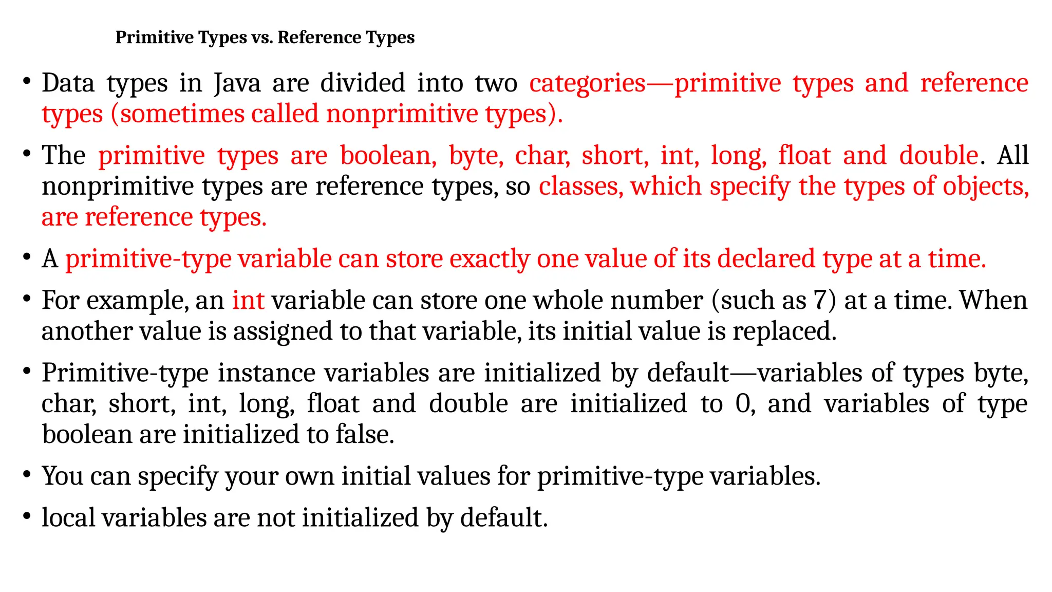 Primitive Types vs. Reference Types
• Data types in Java are divided into two categories—primitive types and reference
types (sometimes called nonprimitive types).
• The primitive types are boolean, byte, char, short, int, long, float and double. All
nonprimitive types are reference types, so classes, which specify the types of objects,
are reference types.
• A primitive-type variable can store exactly one value of its declared type at a time.
• For example, an int variable can store one whole number (such as 7) at a time. When
another value is assigned to that variable, its initial value is replaced.
• Primitive-type instance variables are initialized by default—variables of types byte,
char, short, int, long, float and double are initialized to 0, and variables of type
boolean are initialized to false.
• You can specify your own initial values for primitive-type variables.
• local variables are not initialized by default.
 