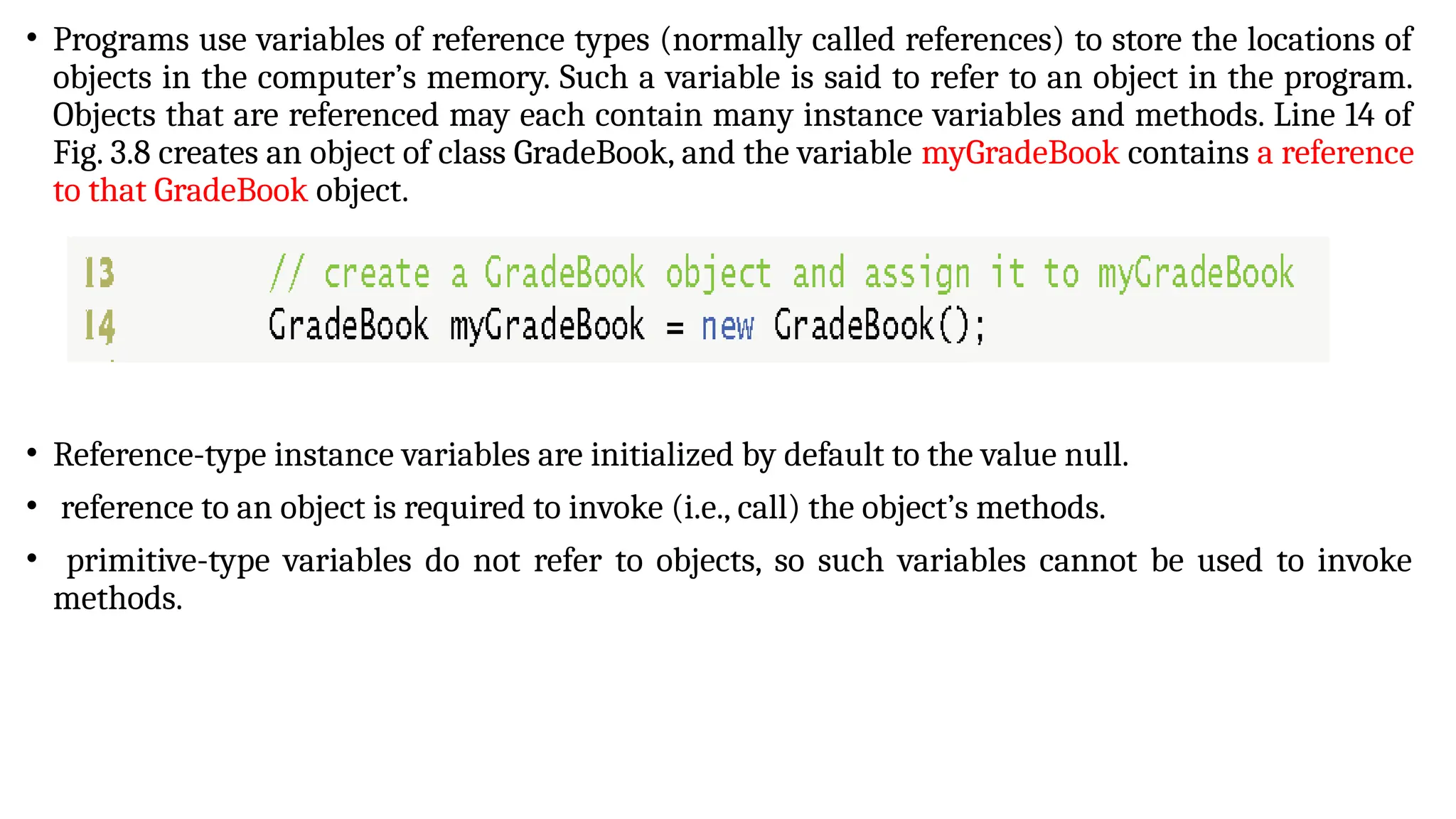 • Programs use variables of reference types (normally called references) to store the locations of
objects in the computer’s memory. Such a variable is said to refer to an object in the program.
Objects that are referenced may each contain many instance variables and methods. Line 14 of
Fig. 3.8 creates an object of class GradeBook, and the variable myGradeBook contains a reference
to that GradeBook object.
• Reference-type instance variables are initialized by default to the value null.
• reference to an object is required to invoke (i.e., call) the object’s methods.
• primitive-type variables do not refer to objects, so such variables cannot be used to invoke
methods.
 