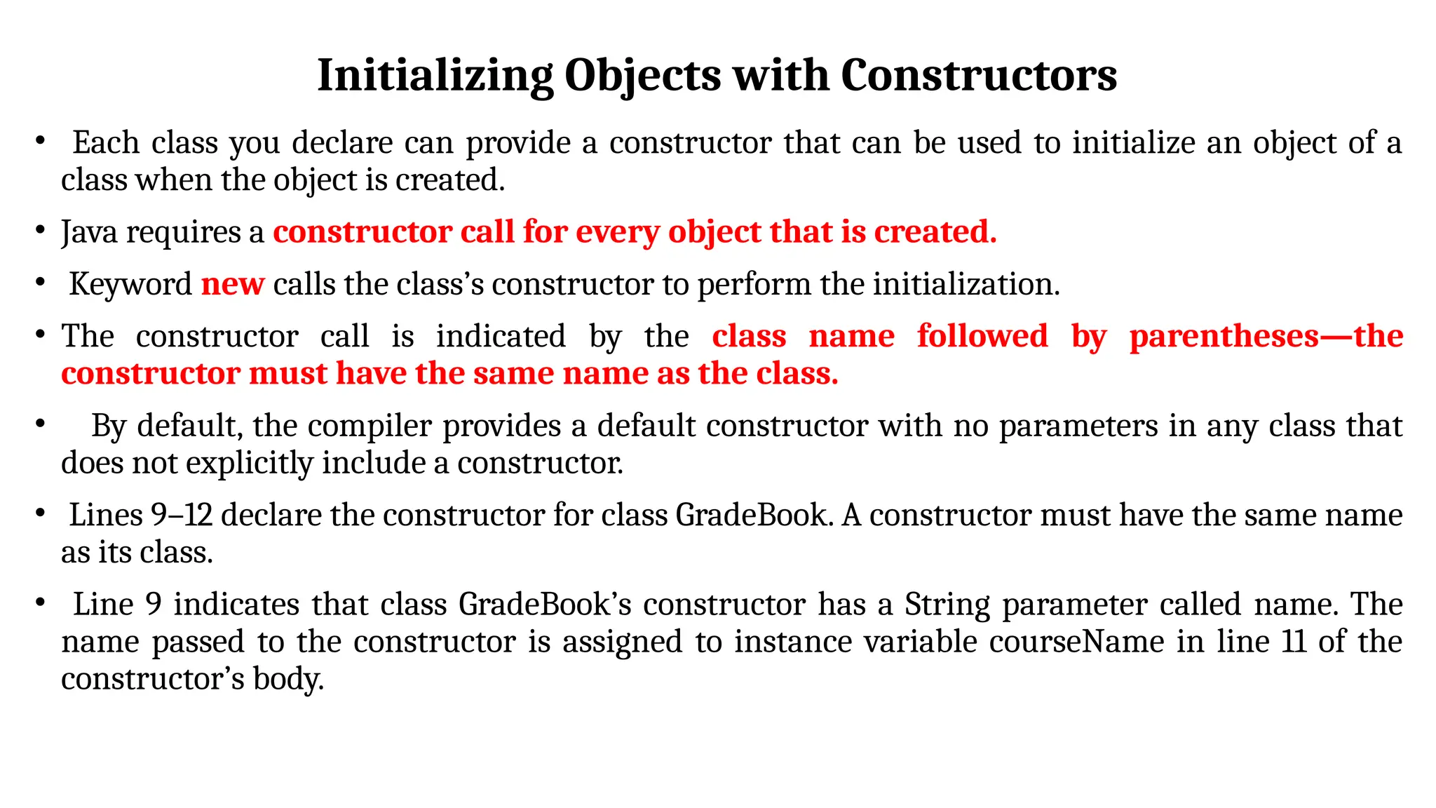 Initializing Objects with Constructors
• Each class you declare can provide a constructor that can be used to initialize an object of a
class when the object is created.
• Java requires a constructor call for every object that is created.
• Keyword new calls the class’s constructor to perform the initialization.
• The constructor call is indicated by the class name followed by parentheses—the
constructor must have the same name as the class.
• By default, the compiler provides a default constructor with no parameters in any class that
does not explicitly include a constructor.
• Lines 9–12 declare the constructor for class GradeBook. A constructor must have the same name
as its class.
• Line 9 indicates that class GradeBook’s constructor has a String parameter called name. The
name passed to the constructor is assigned to instance variable courseName in line 11 of the
constructor’s body.
 