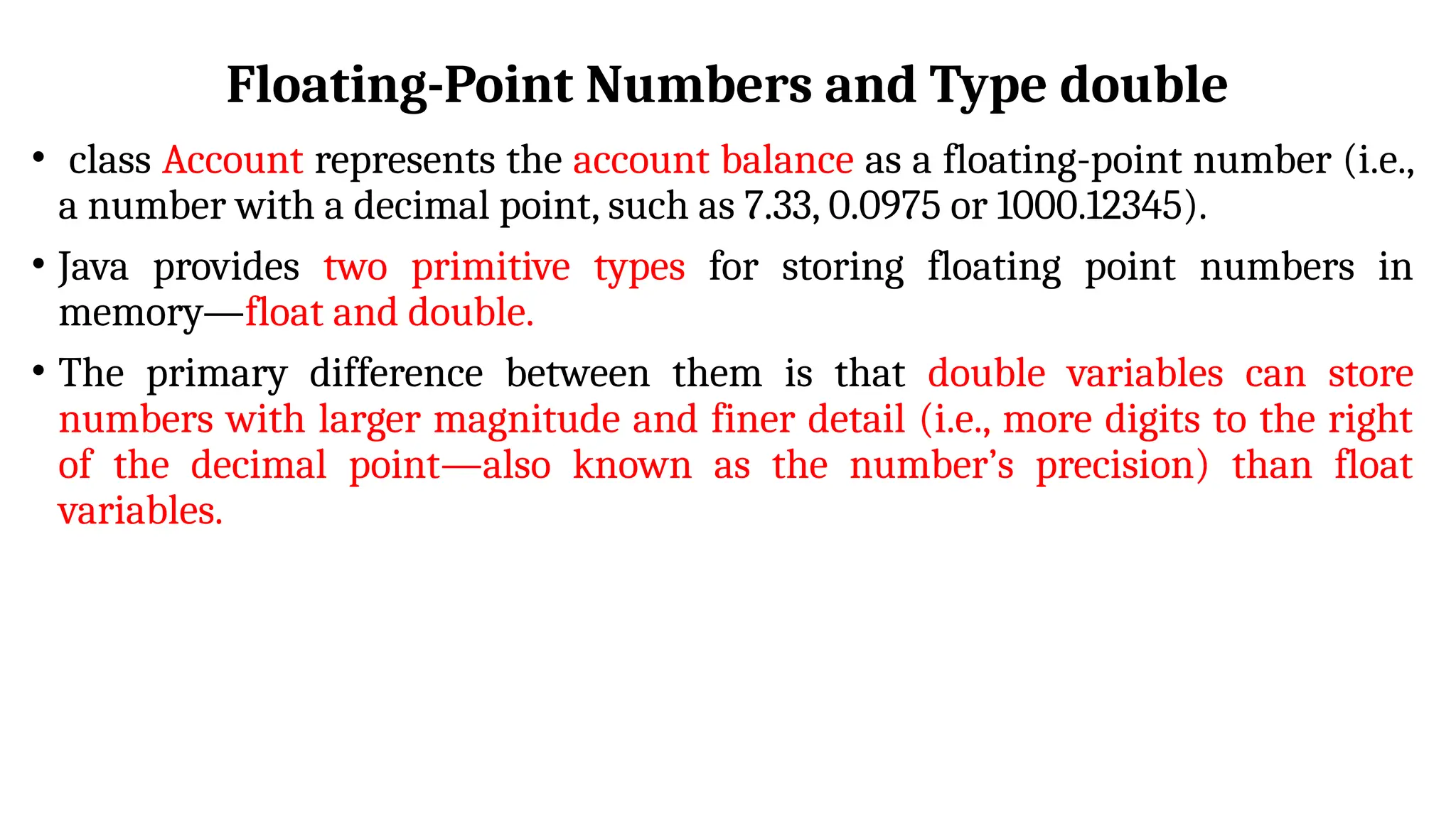 Floating-Point Numbers and Type double
• class Account represents the account balance as a floating-point number (i.e.,
a number with a decimal point, such as 7.33, 0.0975 or 1000.12345).
• Java provides two primitive types for storing floating point numbers in
memory—float and double.
• The primary difference between them is that double variables can store
numbers with larger magnitude and finer detail (i.e., more digits to the right
of the decimal point—also known as the number’s precision) than float
variables.
 