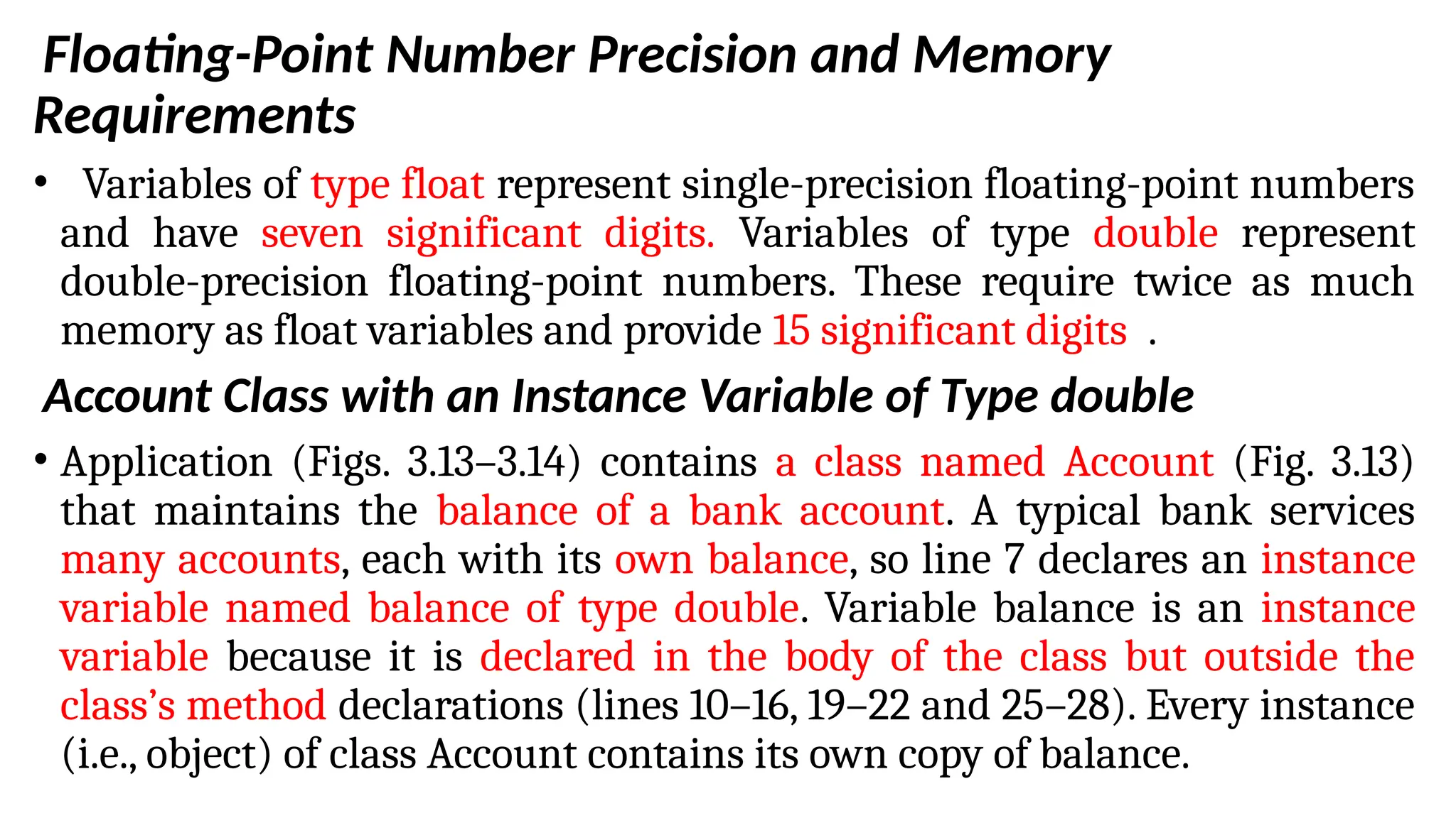 Floating-Point Number Precision and Memory
Requirements
• Variables of type float represent single-precision floating-point numbers
and have seven significant digits. Variables of type double represent
double-precision floating-point numbers. These require twice as much
memory as float variables and provide 15 significant digits .
Account Class with an Instance Variable of Type double
• Application (Figs. 3.13–3.14) contains a class named Account (Fig. 3.13)
that maintains the balance of a bank account. A typical bank services
many accounts, each with its own balance, so line 7 declares an instance
variable named balance of type double. Variable balance is an instance
variable because it is declared in the body of the class but outside the
class’s method declarations (lines 10–16, 19–22 and 25–28). Every instance
(i.e., object) of class Account contains its own copy of balance.
 