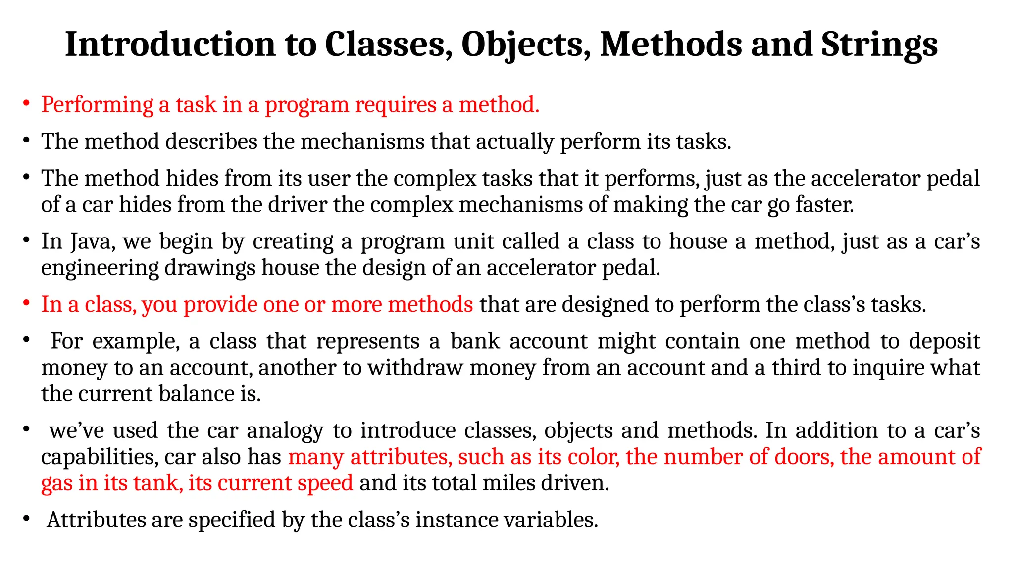 Introduction to Classes, Objects, Methods and Strings
• Performing a task in a program requires a method.
• The method describes the mechanisms that actually perform its tasks.
• The method hides from its user the complex tasks that it performs, just as the accelerator pedal
of a car hides from the driver the complex mechanisms of making the car go faster.
• In Java, we begin by creating a program unit called a class to house a method, just as a car’s
engineering drawings house the design of an accelerator pedal.
• In a class, you provide one or more methods that are designed to perform the class’s tasks.
• For example, a class that represents a bank account might contain one method to deposit
money to an account, another to withdraw money from an account and a third to inquire what
the current balance is.
• we’ve used the car analogy to introduce classes, objects and methods. In addition to a car’s
capabilities, car also has many attributes, such as its color, the number of doors, the amount of
gas in its tank, its current speed and its total miles driven.
• Attributes are specified by the class’s instance variables.
 