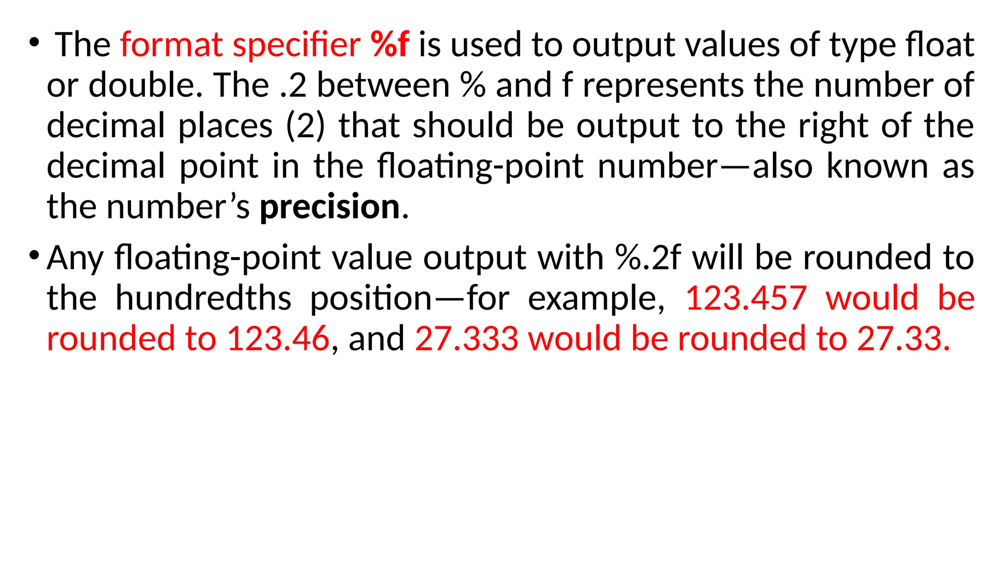 • The format specifier %f is used to output values of type float
or double. The .2 between % and f represents the number of
decimal places (2) that should be output to the right of the
decimal point in the floating-point number—also known as
the number’s precision.
•Any floating-point value output with %.2f will be rounded to
the hundredths position—for example, 123.457 would be
rounded to 123.46, and 27.333 would be rounded to 27.33.
 