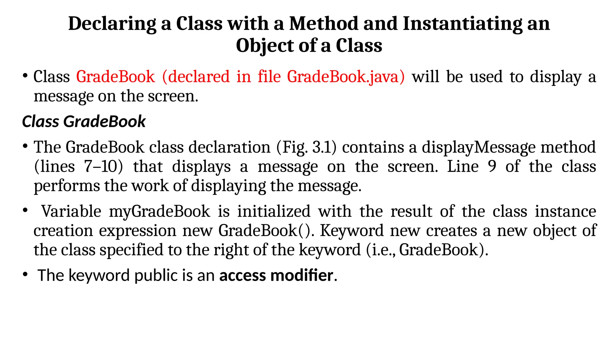 Declaring a Class with a Method and Instantiating an
Object of a Class
• Class GradeBook (declared in file GradeBook.java) will be used to display a
message on the screen.
Class GradeBook
• The GradeBook class declaration (Fig. 3.1) contains a displayMessage method
(lines 7–10) that displays a message on the screen. Line 9 of the class
performs the work of displaying the message.
• Variable myGradeBook is initialized with the result of the class instance
creation expression new GradeBook(). Keyword new creates a new object of
the class specified to the right of the keyword (i.e., GradeBook).
• The keyword public is an access modifier.
 