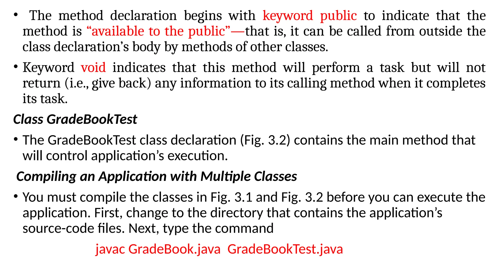 • The method declaration begins with keyword public to indicate that the
method is “available to the public”—that is, it can be called from outside the
class declaration’s body by methods of other classes.
• Keyword void indicates that this method will perform a task but will not
return (i.e., give back) any information to its calling method when it completes
its task.
Class GradeBookTest
• The GradeBookTest class declaration (Fig. 3.2) contains the main method that
will control application’s execution.
Compiling an Application with Multiple Classes
• You must compile the classes in Fig. 3.1 and Fig. 3.2 before you can execute the
application. First, change to the directory that contains the application’s
source-code files. Next, type the command
javac GradeBook.java GradeBookTest.java
 