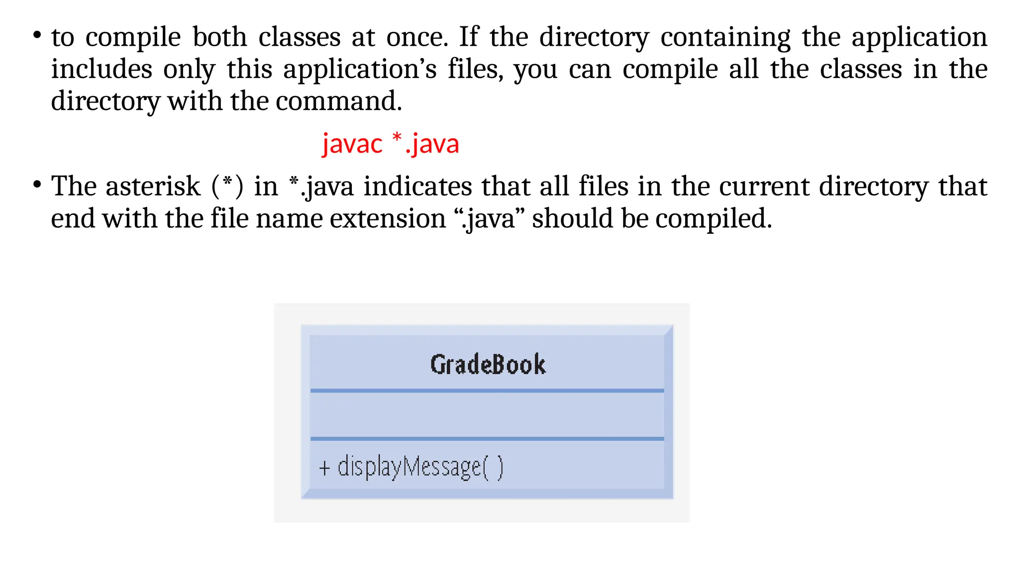 • to compile both classes at once. If the directory containing the application
includes only this application’s files, you can compile all the classes in the
directory with the command.
javac *.java
• The asterisk (*) in *.java indicates that all files in the current directory that
end with the file name extension “.java” should be compiled.
 