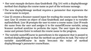 • Our next example declares class GradeBook (Fig. 3.4) with a displayMessage
method that displays the course name as part of the welcome message.
• The new displayMessage method requires a parameter that represents the
course name to output.
• Line 12 creates a Scanner named input for reading the course name from the
user. Line 15 creates an object of class GradeBook and assigns it to variable
myGradeBook. Line 18 prompts the user to enter a course name. Line 19 reads
the name from the user and assigns it to the nameOfCourse variable, using
Scanner method nextLine to perform the input. The user types the course
name and presses Enter to submit the course name to the program.
• The variable nameOfCourse in parentheses is the argument that is passed to
method displayMessage so that the method can perform its task. The value of
variable nameOfCourse in main beco.mes the value of method
displayMessage’s parameter courseName.
 