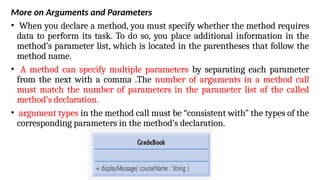 More on Arguments and Parameters
• When you declare a method, you must specify whether the method requires
data to perform its task. To do so, you place additional information in the
method’s parameter list, which is located in the parentheses that follow the
method name.
• A method can specify multiple parameters by separating each parameter
from the next with a comma .The number of arguments in a method call
must match the number of parameters in the parameter list of the called
method’s declaration.
• argument types in the method call must be “consistent with” the types of the
corresponding parameters in the method’s declaration.
 